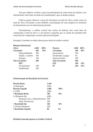 Análise das Demonstrações Financeiras                               Mônica Brandão Marques


      Tem por objetivo verificar o grau de participação de cada conta em relação a um
determinado valor total, levando em consideração o que se deseja analisar.

       Pode-se querer observar o grau de relevância no total do Ativo, assim como no
total do Ativo Circulante. Como também a participação de uma despesa no montante
do faturamento em um determinado período.

      Normalmente, a análise vertical das contas do balanço tem como base de
comparação o total do ativo e o do passivo, enquanto que as contas do resultado têm
como base de comparação a receita operacional líquida.

Exemplo: Considere os dados abaixo para efeito de análise vertical:

Balanço Patrimonial
Ativo                   1.000           100%           Passivo                1.000   100%
Circulante                600            60%           Circulante               400    40%
      Disponibilidade     300                          fornecedores             100
      Duplic. a receber   180                          Dividendos a pagar       50
      Estoque             120                          Outras dívidas           250
Não Circulante            400                          Não Circulante           600
      RLP                                              ELP                      180    18%
      Investimento        180                          PL                       420    42%
      Imobilizado         220




Demonstração de Resultado do Exercício

Receita Bruta                                  1.100
(-) Deduções                                   (100)
Receita Líquida                                1.000         100%
(-) CMV                                        (300)
= Resultado Bruto                              700           70%
(-) Despesas Op.                               (600)
       Despesas com. e administrativas         500
       Desp. Financeiras                       100
= Resultado Op                                 100           10%
(-) Outras Despesas                            (20)
= Resultado Líquido                            80            8%




Relatório baseado apenas na Análise Vertical


                                                                                             1
 