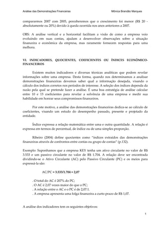 Análise das Demonstrações Financeiras                         Mônica Brandão Marques


compararmos 2007 com 2005, perceberemos que o crescimento foi menor (R$ 20 -
absolutamente ou 20%) devido à queda ocorrida nos anos anteriores a 2007.

OBS: A análise vertical e a horizontal facilitam a visão de como a empresa veio
evoluindo em suas contas, ajudam a desenvolver observações sobre a situação
financeira e econômica da empresa, mas raramente fornecem respostas para uma
melhora.


VI. INDICADORES, QUOCIENTES, COEFICIENTES OU ÍNDICES ECONÔMICO-
FINANCEIROS

       Existem muitos indicadores e diversas técnicas analíticas que podem revelar
informações sobre uma empresa. Desta forma, quando nos determinamos a analisar
demonstrações financeiras devemos saber qual a informação desejada, visando o
cálculo dos índices corretos nos períodos de interesse. A seleção dos índices dependa da
razão pela qual se pretende fazer a análise. É uma boa estratégia de análise calcular
entre 10 e 15 coeficientes para revelar a solvência de uma empresa e medir sua
habilidade em honrar seus compromissos financeiros.

       Por este motivo, a análise das demonstrações financeiras dedica-se ao cálculo de
coeficientes, visando um estudo do desempenho passado, presente e projetado da
entidade.

      Índice expressa a relação matemática entre uma e outra quantidade. A relação é
expressa em termos de percentual, de índice ou de uma simples proporção.

       Ribeiro (2004) define quocientes como “índices extraídos das demonstrações
financeiras através de confrontos entre contas ou grupo de contas” (p.132).

Exemplo: Suponhamos que a empresa KEY tenha um ativo circulante no valor de R$
3.533 e um passivo circulante no valor de R$ 1.704. A relação deve ser encontrada
dividindo-se o Ativo Circulante (AC) pelo Passivo Circulante (PC) e os meios para
expressá-la são:

              AC/PC = 3.533/1.704 = 2,07

       . O total do AC é 207% do PC;
       . O AC é 2,07 vezes maior do que o PC;
       . A relação entre o AC e o PC é de 2,07:1.
       . A empresa apresenta uma folga financeira a curto prazo de R$ 1,07.



A análise dos indicadores tem os seguintes objetivos:

                                                                                       1
 