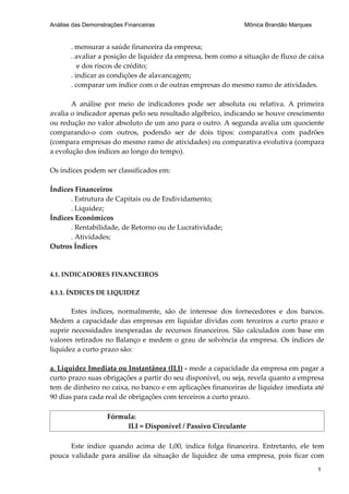 Análise das Demonstrações Financeiras                         Mônica Brandão Marques


       . mensurar a saúde financeira da empresa;
       . avaliar a posição de liquidez da empresa, bem como a situação de fluxo de caixa
          e dos riscos de crédito;
       . indicar as condições de alavancagem;
       . comparar um índice com o de outras empresas do mesmo ramo de atividades.

       A análise por meio de indicadores pode ser absoluta ou relativa. A primeira
avalia o indicador apenas pelo seu resultado algébrico, indicando se houve crescimento
ou redução no valor absoluto de um ano para o outro. A segunda avalia um quociente
comparando-o com outros, podendo ser de dois tipos: comparativa com padrões
(compara empresas do mesmo ramo de atividades) ou comparativa evolutiva (compara
a evolução dos índices ao longo do tempo).

Os índices podem ser classificados em:

Índices Financeiros
      . Estrutura de Capitais ou de Endividamento;
      . Liquidez;
Índices Econômicos
      . Rentabilidade, de Retorno ou de Lucratividade;
      . Atividades;
Outros Índices


4.1. INDICADORES FINANCEIROS

4.1.1. ÍNDICES DE LIQUIDEZ

       Estes índices, normalmente, são de interesse dos fornecedores e dos bancos.
Medem a capacidade das empresas em liquidar dívidas com terceiros a curto prazo e
suprir necessidades inesperadas de recursos financeiros. São calculados com base em
valores retirados no Balanço e medem o grau de solvência da empresa. Os índices de
liquidez a curto prazo são:

a. Liquidez Imediata ou Instantânea (ILI) - mede a capacidade da empresa em pagar a
curto prazo suas obrigações a partir do seu disponível, ou seja, revela quanto a empresa
tem de dinheiro no caixa, no banco e em aplicações financeiras de liquidez imediata até
90 dias para cada real de obrigações com terceiros a curto prazo.

                    Fórmula:
                         ILI = Disponível / Passivo Circulante

      Este índice quando acima de 1,00, indica folga financeira. Entretanto, ele tem
pouca validade para análise da situação de liquidez de uma empresa, pois ficar com
                                                                                       1
 