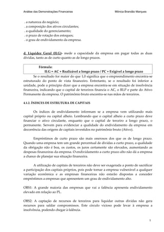 Análise das Demonstrações Financeiras                          Mônica Brandão Marques


. a natureza do negócio;
. a composição dos ativos circulantes;
. a qualidade do gerenciamento;
. o prazo de rotação dos estoques;
. o grau de endividamento da empresa.



d. Liquidez Geral (ILG)- mede a capacidade da empresa em pagar todas as duas
dívidas, tanto as de curto quanto as de longo prazos.

           Fórmula:
               ILG = AC + Realizável a longo prazo / PC + Exigível a longo prazo
       Se o resultado for maior do que 1,0 significa que o empreendimento encontra-se
estruturado do ponto de vista financeiro. Entretanto, se o resultado foi inferior a
unidade, pode a principio dizer que a empresa encontra-se em situação de insolvência
financeira, indicando que o capital de terceiros financia o AC, o RLP e parte do Ativo
Permanente da empresa. O patrimônio bruto encontra-se nas mãos de terceiros.

4.1.2. ÍNDICES DE ESTRUTURA DE CAPITAIS

       Os índices de endividamento informam se a empresa vem utilizando mais
capital próprio ou capital alheio. Lembrando que o capital alheio a curto prazo deve
financiar o ativo circulante, enquanto que o capital de terceiro a longo prazo, o
permanente. Servem para evidenciar a qualidade do endividamento da empresa em
decorrência das origens de capitais investidos no patrimônio bruto (Ativo).

      Empréstimos de curto prazo são mais onerosos dos que os de longo prazo.
Quando uma empresa tem um grande percentual de dívidas a curto prazo, a qualidade
da obrigação não é boa, os custos, os juros certamente são elevados, aumentando as
despesas financeiras da empresa. O endividamento a curto prazo alto não dá a empresa
a chance de planejar sua situação financeira.

       A utilização de capitais de terceiros não deve ser exagerada a ponto de sacrificar
a participação dos capitais próprios, pois pode tornar a empresa vulnerável a qualquer
variação econômica e as empresas financeiras não estarão dispostas a conceder
empréstimos a empresas que apresentem um grau de endividamento alto.

OBS1: A grande maioria das empresas que vai a falência apresenta endividamento
elevado em relação ao PL.

OBS2: A captação de recursos de terceiros para liquidar outras dívidas não gera
recursos para saldar compromissos. Este círculo vicioso pode levar à empresa a
insolvência, podendo chegar à falência.


                                                                                        1
 