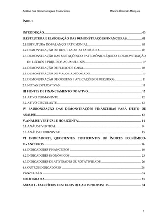 Análise das Demonstrações Financeiras                                                                         Mônica Brandão Marques


ÍNDICE



INTRODUÇÃO....................................................................................................................................... 03

II. ESTRUTURA E ELABORAÇÃO DAS DEMONSTRAÇÕES FINANCEIRAS..................... 05

2.1. ESTRUTURA DO BALANÇO PATRIMONIAL.......................................................................... 05

2.2. DEMONSTRAÇÃO DO RESULTADO DO EXERCÍCIO........................................................... 06

2.3. DEMONSTRAÇÃO DAS MUTAÇÕES DO PATRIMÔNIO LÍQUIDO E DEMONSTRAÇÃO

      DE LUCROS E PREJUÍZOS ACUMULADOS............................................................................... 07

2.4. DEMONSTRAÇÃO DE FLUXO DE CAIXA................................................................................ 08

2.5. DEMONSTRAÇÃO DO VALOR ADICIONADO....................................................................... 10

2.6. DEMONSTRAÇÃO DE ORIGENS E APLICAÇÕES DE RECURSOS...................................... 11

2.7. NOTAS EXPLICATIVAS ................................................................................................................ 11

III. FONTES DE FINANCIAMENTO DO ATIVO.......................................................................... 12

3.1. ATIVO PERMANENTE.................................................................................................................. 12

3.2. ATIVO CIRCULANTE.................................................................................................................... 12

IV. PADRONIZAÇÃO DAS DEMONSTRAÇÕES FINANCEIRAS PARA EFEITO DE

ANÁLISE................................................................................................................................................. 13

V. ANÁLISE VERTICAL E HORIZONTAL..................................................................................... 14

5.1. ANÁLISE VERTICAL..................................................................................................................... 14

5.2. ANÁLISE HORIZONTAL.............................................................................................................. 15

VI. INDICADORES, QUOCIENTES, COEFICIENTES OU ÍNDICES ECONÔMICO-

FINANCEIROS...................................................................................................................................... 16

4.1. INDICADORES FINANCEIROS .................................................................................................. 18

4.2. INDICADORES ECONÔMICOS .................................................................................................. 23

4.3. INDICADORES DE ATIVIDADES OU ROTATIVIDADE ....................................................... 26

4.4. OUTROS INDICADORES ..............................................................................................................28

CONCLUSÃO .........................................................................................................................................31

BIBLIOGRAFIA .................................................................................................................................... 33

ANEXO I – EXERCÍCIOS E ESTUDOS DE CASOS PROPOSTOS............................................. 34




                                                                                                                                                        1
 