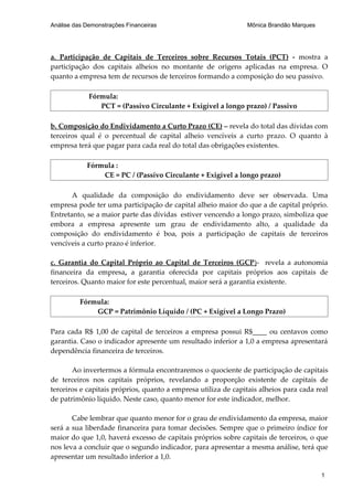 Análise das Demonstrações Financeiras                          Mônica Brandão Marques




a. Participação de Capitais de Terceiros sobre Recursos Totais (PCT) - mostra a
participação dos capitais alheios no montante de origens aplicadas na empresa. O
quanto a empresa tem de recursos de terceiros formando a composição do seu passivo.

             Fórmula:
                PCT = (Passivo Circulante + Exigível a longo prazo) / Passivo

b. Composição do Endividamento a Curto Prazo (CE) – revela do total das dívidas com
terceiros qual é o percentual de capital alheio vencíveis a curto prazo. O quanto à
empresa terá que pagar para cada real do total das obrigações existentes.

            Fórmula :
                CE = PC / (Passivo Circulante + Exigível a longo prazo)

       A qualidade da composição do endividamento deve ser observada. Uma
empresa pode ter uma participação de capital alheio maior do que a de capital próprio.
Entretanto, se a maior parte das dívidas estiver vencendo a longo prazo, simboliza que
embora a empresa apresente um grau de endividamento alto, a qualidade da
composição do endividamento é boa, pois a participação de capitais de terceiros
vencíveis a curto prazo é inferior.

c. Garantia do Capital Próprio ao Capital de Terceiros (GCP)- revela a autonomia
financeira da empresa, a garantia oferecida por capitais próprios aos capitais de
terceiros. Quanto maior for este percentual, maior será a garantia existente.

          Fórmula:
              GCP = Patrimônio Líquido / (PC + Exigível a Longo Prazo)

Para cada R$ 1,00 de capital de terceiros a empresa possui R$____ ou centavos como
garantia. Caso o indicador apresente um resultado inferior a 1,0 a empresa apresentará
dependência financeira de terceiros.

       Ao invertermos a fórmula encontraremos o quociente de participação de capitais
de terceiros nos capitais próprios, revelando a proporção existente de capitais de
terceiros e capitais próprios, quanto a empresa utiliza de capitais alheios para cada real
de patrimônio líquido. Neste caso, quanto menor for este indicador, melhor.

       Cabe lembrar que quanto menor for o grau de endividamento da empresa, maior
será a sua liberdade financeira para tomar decisões. Sempre que o primeiro índice for
maior do que 1,0, haverá excesso de capitais próprios sobre capitais de terceiros, o que
nos leva a concluir que o segundo indicador, para apresentar a mesma análise, terá que
apresentar um resultado inferior a 1,0.

                                                                                        1
 