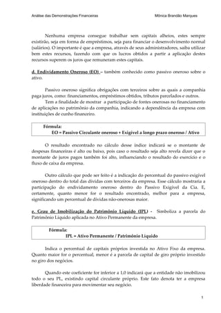 Análise das Demonstrações Financeiras                          Mônica Brandão Marques




        Nenhuma empresa consegue trabalhar sem capitais alheios, estes sempre
existirão, seja em forma de empréstimos, seja para financiar o desenvolvimento normal
(salários). O importante é que a empresa, através de seus administradores, saiba utilizar
bem estes recursos, fazendo com que os lucros obtidos a partir a aplicação destes
recursos superem os juros que remuneram estes capitais.

d. Endividamento Oneroso (EO) – também conhecido como passivo oneroso sobre o
ativo.

        Passivo oneroso significa obrigações com terceiros sobre as quais a companhia
paga juros, como: financiamentos, empréstimos obtidos, tributos parcelados e outros.
        Tem a finalidade de mostrar a participação de fontes onerosas no financiamento
de aplicações no patrimônio da companhia, indicando a dependência da empresa com
instituições de cunho financeiro.

      Fórmula:
         EO = Passivo Circulante oneroso + Exigível a longo prazo oneroso / Ativo

       O resultado encontrado no cálculo desse índice indicará se o montante de
despesas financeiras é alto ou baixo, pois caso o resultado seja alto revela dizer que o
montante de juros pagos também foi alto, influenciando o resultado do exercício e o
fluxo de caixa da empresa.

        Outro cálculo que pode ser feito é a indicação do percentual do passivo exigível
oneroso dentro do total das dívidas com terceiros da empresa. Esse cálculo mostraria a
participação do endividamento oneroso dentro do Passivo Exigível da Cia. E,
certamente, quanto menor for o resultado encontrado, melhor para a empresa,
significando um percentual de dívidas não-onerosas maior.

e. Grau de Imobilização do Patrimônio Líquido (IPL) - Simboliza a parcela do
Patrimônio Líquido aplicada no Ativo Permanente da empresa.

         Fórmula:
                IPL = Ativo Permanente / Patrimônio Líquido

       Indica o percentual de capitais próprios investida no Ativo Fixo da empresa.
Quanto maior for o percentual, menor é a parcela de capital de giro próprio investido
no giro dos negócios.

       Quando este coeficiente for inferior a 1,0 indicará que a entidade não imobilizou
todo o seu PL, existindo capital circulante próprio. Este fato denota ter a empresa
liberdade financeira para movimentar seu negócio.

                                                                                        1
 