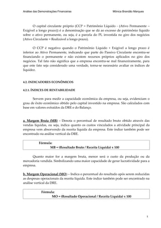 Análise das Demonstrações Financeiras                        Mônica Brandão Marques




       O capital circulante próprio (CCP = Patrimônio Líquido - (Ativo Permanente –
Exigível a longo prazo)) é a denominação que se dá ao excesso de patrimônio líquido
sobre o ativo permanente, ou seja, é a parcela do PL investida no giro dos negócios
(Ativo Circulante + Realizável a longo prazo).

       O CCP é negativo quando o Patrimônio Líquido + Exigível a longo prazo é
inferior ao Ativo Permanente, indicando que parte do Passivo Circulante encontra-se
financiando o permanente e não existem recursos próprios aplicados no giro dos
negócios. Tal fato não significa que a empresa encontra-se mal financeiramente, para
que este fato seja considerado uma verdade, torna-se necessário avaliar os índices de
liquidez.


4.2. INDICADORES ECONÔMICOS

4.2.1. ÍNDICES DE RENTABILIDADE

      Servem para medir a capacidade econômica da empresa, ou seja, evidenciam o
grau de êxito econômico obtido pelo capital investido na empresa. São calculados com
base em valores extraídos da DRE e do Balanço.



a. Margem Bruta (MB) – Denota o percentual de resultado bruto obtido através das
vendas líquidas, ou seja, indica quanto os custos vinculados a atividade principal da
empresa vem absorvendo da receita líquida da empresa. Este índice também pode ser
encontrado na análise vertical da DRE.

            Fórmula:
                  MB = (Resultado Bruto / Receita Líquida) x 100

      Quanto maior for a margem bruta, menor será o custo da produção ou da
mercadoria vendida. Simbolizando uma maior capacidade de gerar lucratividade para a
empresa.

b. Margem Operacional (MO) – Indica o percentual do resultado após serem reduzidas
as despesas operacionais da receita líquida. Este índice também pode ser encontrado na
análise vertical da DRE.

             Fórmula:
                   MO = (Resultado Operacional / Receita Líquida) x 100




                                                                                      1
 