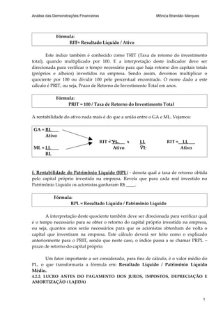 Análise das Demonstrações Financeiras                        Mônica Brandão Marques




             Fórmula:
                  RIT= Resultado Líquido / Ativo

        Este índice também é conhecido como TRIT (Taxa de retorno do investimento
total), quando multiplicado por 100. E a interpretação deste indicador deve ser
direcionada para verificar o tempo necessário para que haja retorno dos capitais totais
(próprios e alheios) investidos na empresa. Sendo assim, devemos multiplicar o
quociente por 100 ou dividir 100 pelo percentual encontrado. O nome dado a este
cálculo é PRIT, ou seja, Prazo de Retorno do Investimento Total em anos.

             Fórmula:
                  PRIT = 100 / Taxa de Retorno do Investimento Total

A rentabilidade do ativo nada mais é do que a união entre o GA e ML. Vejamos:

GA = RL
     Ativo
                                        RIT = VL    x   LL        RIT = LL
ML = LL                                       Ativo     VL             Ativo
     RL



f. Rentabilidade do Patrimônio Líquido (RPL) - denota qual a taxa de retorno obtida
pelo capital próprio investido na empresa. Revela que para cada real investido no
Patrimônio Líquido os acionistas ganharam R$ ____.

            Fórmula:
                   RPL = Resultado Líquido / Patrimônio Líquido

       A interpretação deste quociente também deve ser direcionada para verificar qual
é o tempo necessário para se obter o retorno do capital próprio investido na empresa,
ou seja, quantos anos serão necessários para que os acionistas obtenham de volta o
capital que investiram na empresa. Este cálculo deverá ser feito como o explicado
anteriormente para o PRIT, sendo que neste caso, o índice passa a se chamar PRPL –
prazo de retorno do capital próprio.

      Um fator importante a ser considerado, para fins de cálculo, é o valor médio do
PL, o que transformaria a fórmula em: Resultado Líquido / Patrimônio Líquido
Médio.
4.2.2. LUCRO ANTES DO PAGAMENTO DOS JUROS, IMPOSTOS, DEPRECIAÇÃO E
AMORTIZAÇÃO ( LAJIDA)



                                                                                      1
 