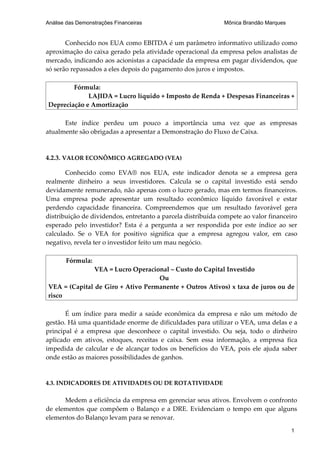 Análise das Demonstrações Financeiras                         Mônica Brandão Marques


       Conhecido nos EUA como EBITDA é um parâmetro informativo utilizado como
aproximação do caixa gerado pela atividade operacional da empresa pelos analistas de
mercado, indicando aos acionistas a capacidade da empresa em pagar dividendos, que
só serão repassados a eles depois do pagamento dos juros e impostos.

        Fórmula:
             LAJIDA = Lucro líquido + Imposto de Renda + Despesas Financeiras +
Depreciação e Amortização

      Este índice perdeu um pouco a importância uma vez que as empresas
atualmente são obrigadas a apresentar a Demonstração do Fluxo de Caixa.



4.2.3. VALOR ECONÔMICO AGREGADO (VEA)

       Conhecido como EVA® nos EUA, este indicador denota se a empresa gera
realmente dinheiro a seus investidores. Calcula se o capital investido está sendo
devidamente remunerado, não apenas com o lucro gerado, mas em termos financeiros.
Uma empresa pode apresentar um resultado econômico líquido favorável e estar
perdendo capacidade financeira. Compreendemos que um resultado favorável gera
distribuição de dividendos, entretanto a parcela distribuída compete ao valor financeiro
esperado pelo investidor? Esta é a pergunta a ser respondida por este índice ao ser
calculado. Se o VEA for positivo significa que a empresa agregou valor, em caso
negativo, revela ter o investidor feito um mau negócio.

       Fórmula:
               VEA = Lucro Operacional – Custo do Capital Investido
                                   Ou
VEA = (Capital de Giro + Ativo Permanente + Outros Ativos) x taxa de juros ou de
risco

       É um índice para medir a saúde econômica da empresa e não um método de
gestão. Há uma quantidade enorme de dificuldades para utilizar o VEA, uma delas e a
principal é a empresa que desconhece o capital investido. Ou seja, todo o dinheiro
aplicado em ativos, estoques, receitas e caixa. Sem essa informação, a empresa fica
impedida de calcular e de alcançar todos os benefícios do VEA, pois ele ajuda saber
onde estão as maiores possibilidades de ganhos.


4.3. INDICADORES DE ATIVIDADES OU DE ROTATIVIDADE

      Medem a eficiência da empresa em gerenciar seus ativos. Envolvem o confronto
de elementos que compõem o Balanço e a DRE. Evidenciam o tempo em que alguns
elementos do Balanço levam para se renovar.
                                                                                       1
 