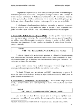 Análise das Demonstrações Financeiras                                        Mônica Brandão Marques




       Compreender o significado de ciclos de atividade operacional é importante para
a interpretação destes indicadores. Corresponde ao tempo decorrido entre a compra de
mercadorias e o recebimento do dinheiro da venda efetuada. No caso de uma indústria,
o ciclo operacional de atividade inicia-se no ato da compra da matéria-prima, o que
indica que o tempo despendido durante o processo produtivo tem que ser incluído.

      O cálculo dos indicadores abaixo ajudam a responder as seguintes perguntas:
Como a empresa vem gerenciando seu contas a receber? Como a empresa vem
gerenciando seu contas a pagar? Como a empresa vem gerenciando seus estoques?



a. Prazo Médio de Rotação dos Estoques (PMRE ) – mostra quantas vezes a empresa
renovou seus estoques em função das vendas efetuadas, ou seja, quanto tempo (dias)
em média a companhia levou para vender seus estoques, ou ainda, o período médio de
tempo em que os estoques ficaram parados na prateleira. O tempo decorrido entre a
compra e a venda.

             Fórmula:
                 PMRE = 365 x (Estoque Médio / Custo da Mercadoria Vendida)

      O valor do estoque médio é encontrado somando os valores dos estoques de dois
anos consecutivos apresentados no Ativo Circulante e dividindo o resultado por dois. É
importante ressaltar que ao trabalhar com o valor médio dos estoques, o valor do CMV
deve ser o do último ano em análise.

       Quanto menor for este índice, melhor, pois sugere um menor tempo decorrido
entre o período de compra e de venda das mercadorias ou produtos.

      Ao dividir 365 pelo valor encontrado no PMRE, encontraremos o número de
vezes que o estoque se renovou no ano, ou seja, o quão a companhia foi eficiente no
gerenciamento de seus estoques.

b. Prazo Médio de Recebimento das Vendas (PMRV) – Indica quanto tempo (dias), em
média, a companhia leva para receber (cobrar) os títulos emitidos através de vendas
efetuadas.

            Fórmula:
                PMRV = 365 x (Títulos a Receber Médio 2 / Receita Líquida)

     Uma redução nos dias de um período para o outro pode significar que a
companhia vem utilizando uma política de cobrança melhor de um período para o

2
    O cálculo dos títulos a receber médio é feito do modo como foi feito o cálculo do estoque médio.

                                                                                                       1
 