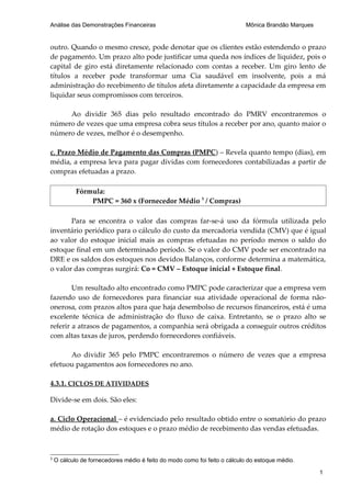 Análise das Demonstrações Financeiras                                      Mônica Brandão Marques


outro. Quando o mesmo cresce, pode denotar que os clientes estão estendendo o prazo
de pagamento. Um prazo alto pode justificar uma queda nos índices de liquidez, pois o
capital de giro está diretamente relacionado com contas a receber. Um giro lento de
títulos a receber pode transformar uma Cia saudável em insolvente, pois a má
administração do recebimento de títulos afeta diretamente a capacidade da empresa em
liquidar seus compromissos com terceiros.

     Ao dividir 365 dias pelo resultado encontrado do PMRV encontraremos o
número de vezes que uma empresa cobra seus títulos a receber por ano, quanto maior o
número de vezes, melhor é o desempenho.

c. Prazo Médio de Pagamento das Compras (PMPC) – Revela quanto tempo (dias), em
média, a empresa leva para pagar dívidas com fornecedores contabilizadas a partir de
compras efetuadas a prazo.

            Fórmula:
                PMPC = 360 x (Fornecedor Médio 3 / Compras)

       Para se encontra o valor das compras far-se-á uso da fórmula utilizada pelo
inventário periódico para o cálculo do custo da mercadoria vendida (CMV) que é igual
ao valor do estoque inicial mais as compras efetuadas no período menos o saldo do
estoque final em um determinado período. Se o valor do CMV pode ser encontrado na
DRE e os saldos dos estoques nos devidos Balanços, conforme determina a matemática,
o valor das compras surgirá: Co = CMV – Estoque inicial + Estoque final.

        Um resultado alto encontrado como PMPC pode caracterizar que a empresa vem
fazendo uso de fornecedores para financiar sua atividade operacional de forma não-
onerosa, com prazos altos para que haja desembolso de recursos financeiros, está é uma
excelente técnica de administração do fluxo de caixa. Entretanto, se o prazo alto se
referir a atrasos de pagamentos, a companhia será obrigada a conseguir outros créditos
com altas taxas de juros, perdendo fornecedores confiáveis.

      Ao dividir 365 pelo PMPC encontraremos o número de vezes que a empresa
efetuou pagamentos aos fornecedores no ano.

4.3.1. CICLOS DE ATIVIDADES

Divide-se em dois. São eles:

a. Ciclo Operacional – é evidenciado pelo resultado obtido entre o somatório do prazo
médio de rotação dos estoques e o prazo médio de recebimento das vendas efetuadas.



3
    O cálculo de fornecedores médio é feito do modo como foi feito o cálculo do estoque médio.

                                                                                                    1
 