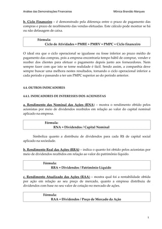 Análise das Demonstrações Financeiras                      Mônica Brandão Marques


b. Ciclo Financeiro – é demonstrado pela diferença entre o prazo de pagamento das
compras e prazo de recebimento das vendas efetuadas. Este cálculo pode mostrar se há
ou não defasagem de caixa.

          Fórmula:
              Ciclo de Atividades = PMRE + PMRV = PMPC + Ciclo financeiro

O ideal era que o ciclo operacional se igualasse ou fosse inferior ao prazo médio de
pagamento das compras, pois a empresa encontraria tempo hábil de comprar, vender e
receber dos clientes para efetuar o pagamento depois junto aos fornecedores. Nem
sempre fazer com que isto se torne realidade é fácil. Sendo assim, a companhia deve
sempre buscar uma melhora nestes resultados, tornando o ciclo operacional inferior a
cada período e passando a ter um PMPC superior ao do período anterior.


4.4. OUTROS INDICADORES

4.4.1. INDICADORES DE INTERESSES DOS ACIONISTAS

a. Rendimento das Nominal das Ações (RNA) – mostra o rendimento obtido pelos
acionistas por meio de dividendos recebidos em relação ao valor do capital nominal
aplicado na empresa.

                Fórmula:
                    RNA = Dividendos / Capital Nominal

       Simboliza quanto a distribuiu de dividendos para cada R$ de capital social
aplicado na sociedade.

b. Rendimento Real das Ações (RRA) – indica o quanto foi obtido pelos acionistas por
meio de dividendos recebidos em relação ao valor do patrimônio líquido.

               Fórmula:
                   RRA = Dividendos / Patrimônio Líquido

c. Rendimento Atualizado das Ações (RAA) – mostra qual foi a rentabilidade obtida
por ação em relação ao seu preço de mercado, quanto a empresa distribuiu de
dividendos com base no seu valor de cotação no mercado de ações.

               Fórmula:
                   RAA = Dividendos / Preço de Mercado da Ação




                                                                                    1
 