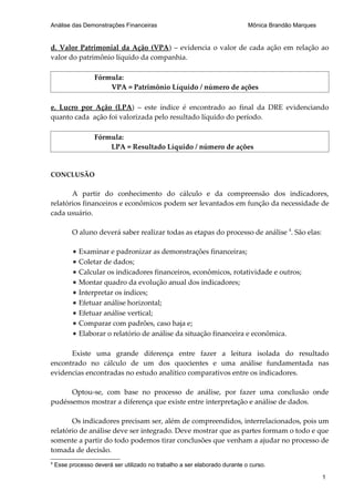 Análise das Demonstrações Financeiras                                       Mônica Brandão Marques


d. Valor Patrimonial da Ação (VPA) – evidencia o valor de cada ação em relação ao
valor do patrimônio líquido da companhia.

                   Fórmula:
                       VPA = Patrimônio Líquido / número de ações

e. Lucro por Ação (LPA) – este índice é encontrado ao final da DRE evidenciando
quanto cada ação foi valorizada pelo resultado líquido do período.

                   Fórmula:
                       LPA = Resultado Líquido / número de ações


CONCLUSÃO

       A partir do conhecimento do cálculo e da compreensão dos indicadores,
relatórios financeiros e econômicos podem ser levantados em função da necessidade de
cada usuário.

          O aluno deverá saber realizar todas as etapas do processo de análise 4. São elas:

          * Examinar e padronizar as demonstrações financeiras;
          * Coletar de dados;
          * Calcular os indicadores financeiros, econômicos, rotatividade e outros;
          * Montar quadro da evolução anual dos indicadores;
          * Interpretar os índices;
          * Efetuar análise horizontal;
          * Efetuar análise vertical;
          * Comparar com padrões, caso haja e;
          * Elaborar o relatório de análise da situação financeira e econômica.

      Existe uma grande diferença entre fazer a leitura isolada do resultado
encontrado no cálculo de um dos quocientes e uma análise fundamentada nas
evidencias encontradas no estudo analítico comparativos entre os indicadores.

      Optou-se, com base no processo de análise, por fazer uma conclusão onde
pudéssemos mostrar a diferença que existe entre interpretação e análise de dados.

       Os indicadores precisam ser, além de compreendidos, interrelacionados, pois um
relatório de análise deve ser integrado. Deve mostrar que as partes formam o todo e que
somente a partir do todo podemos tirar conclusões que venham a ajudar no processo de
tomada de decisão.
4
    Esse processo deverá ser utilizado no trabalho a ser elaborado durante o curso.

                                                                                                     1
 