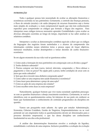 Análise das Demonstrações Financeiras                        Mônica Brandão Marques


INTRODUÇÃO

       Toda e qualquer pessoa tem necessidade de avaliar as alterações financeiras e
econômicas ocorridas no seu patrimônio. Certamente, o controle das finanças pessoais,
o fluxo de entrada (receita) e de saída (despesa) de recursos financeiros seja a forma
mais simples de avaliação e a mais compreensível àquele que não tem conhecimento
específico para compreender os códigos que formam a língua dos negócios. Para
interpretar esses códigos torna-se necessário aprender Contabilidade e para avaliar as
diversas alterações ocorridas ao longo do tempo, importante se faz saber analisar os
relatórios contábeis.

      Interpretar e avaliar as demonstrações contábeis equivale a dizer que os códigos
da linguagem dos negócios foram assimilados e o alcance da compreensão das
informações contidas nesses relatórios torna a pessoa capaz de traçar objetivos,
mensurar resultados, avaliar desempenhos e tomar decisões de cunho financeiro-
econômico.

Se em algum momento da sua vida você se questionou sobre:

1. Como anda a formação do meu patrimônio em comparação com as dívidas a pagar?
2. Tenho dinheiro sobrando?
3. Preciso comprar um bem (carro, imóvel, televisão, computador...). Devo efetuar o
pagamento a vista ou prazo? Na opção pelo a prazo, tenho condições de arcar com os
juros que serão cobrados?
4. Será que devo investir meu dinheiro comprando ações?
5. Como saber se uma empresa tem saúde financeira e econômica?
6. Como fazer para determinar o preço de uma ação?
7. Como as ações de uma empresa são cotadas?
8. Como escolher entre duas ou mais empresas?

       Naturalmente, qualquer homem que vive numa sociedade capitalista preocupa-
se com as questões financeiras e almeja crescimento econômico. Certamente, se você se
identificou com os questionamentos acima, há interesse de sua parte em conhecer as
bases que fundamentam o conhecimento do conteúdo programático da disciplina em
questão.

      Vamos um pouquinho mais adiante. Ao optar por estudar Administração,
Economia, Ciências Contábeis, Gestão de Negócios, Empreendedorismo ou se você
pretende ser um empresário todos os questionamentos devem ser direcionados para o
processo decisório empresarial, o que faz dessa disciplina um conhecimento
fundamental no seu dia-a-dia profissional.

       A análise das demonstrações financeiras envolve a avaliação da liquidez,
rentabilidade e solvência de uma empresa. Inclusive possibilita a avaliação da evolução

                                                                                      1
 