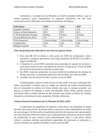 Análise das Demonstrações Financeiras                               Mônica Brandão Marques




      Certamente, o exemplo da Cia Miarades irá fazê-lo entender melhor o que se
tentou expressar acima. Suponhamos os seguintes indicadores em três anos
consecutivos da Cia Miarades, revendedora de produtos de limpeza.

Indicadores                             20X5              20X6               20X7
Liquidez Corrente                       1,23              1,20               1,18
Comp. do Endividamento                  60%               57%                61%
P. M. Recebimento Vendas                98 dias           99 dias            112 dias
Taxa de Retorno do Ativo                5%                6%                 4%
Ciclo Financeiro                        8 dias de folga    8 dia de folga    2 dia de folga
Liquidez Seca                           0,98              1,02               0,89
Margem Líquida                          2%                3%                 2%

Uma interpretação dos indicadores seria feita da seguinte forma:

   1. Para cada R$ 1,00 de dívida a curto prazo em 20X5 em comparação o ativo
      circulante, a empresa apresentava uma folga financeira de R$ 0,23 e em 20X7 a
      folga foi de R$ 0,18.
   2. A Empresa no ano de 20X7 apresenta uma proporção de capitais de terceiros a
      curto prazo maior do que a de capitais de terceiros a longo prazo. O ano de 20X6
      foi o mais favorável por ser inferior ao outros dois.
   3. Em 20X5 a empresa apresentou um prazo médio de recebimento de clientes de
      98 dias, havendo o crescimento médio de 1 dia em 20X6 e de 3 dias em 20X7.
   4. A melhor taxa de retorno do Ativo ocorreu no ano de 20X6.

       A interpretação é apenas o relato do que se está vendo, mas não a unificação dos
dados encontrados. Contudo, para se redigir um relatório de análise primeiramente
deve-se interpretar os índices de forma isolada para que se possam perceber, aos
poucos, os fatores de destaque a serem considerados. Desta forma, quando tiramos
conclusões sobre os dados estamos de fato fazendo uma análise evolutiva da situação
financeira e econômica de uma companhia. Perceba a diferença.

Análise Financeira-Econômica da Cia Miarades de 20X5 a 20X7:

       A capacidade de pagamento da empresa a curto prazo veio reduzindo ao longo
dos três anos consecutivos, da mesma forma como houve maior dependência da venda
de seus estoques. Tal fato pode ser justificado pelo fato da empresa estar apresentando
um ciclo financeiro inferior no último ano, ocasionado pelo crescimento do prazo médio
de recebimento de suas vendas e pelo endividamento maior a curto prazo. Muito
embora a empresa continue apresentando capacidade de remunerar os acionistas, o
retorno oferecido aos capitais investidos no ativo caiu em 2007.



                                                                                              1
 