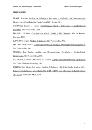 Análise das Demonstrações Financeiras                         Mônica Brandão Marques


BIBLIOGRAFIA


BLATT, Adriano. Análise de Balanços – Estrutura e Avaliação das Demonstrações

Financeiras e Contábeis. São Paulo: MAKRON Books, 2001.

CARDOSO, Szuster e outros. Contabilidade Geral – Introdução à Contabilidade

Societária. São Paulo: Atlas, 2008.

FERRARI, Ed Luiz. Contabilidade Geral. Teoria e 950 Questões. Rio de Janeiro:

Campus, 2009.

IUDÍCIBUS, Sérgio. Análise de Balanços. São Paulo: Atlas, 1990.

MATARAZZO, Dante C. Análise Financeira de Balanços: abordagem básica e gerencial.

São Paulo: Atlas, 2003.

MARION, José Carlos. Análise das Demonstrações Contábeis – Contabilidade

Empresarial. São Paulo: Atlas, 2005.

PADOVEZE, Clóvis L.; BENEDICTO, Gideon. Análise das Demonstrações Financeiras.

São Paulo: Thomson Learning, 2007.

RIBEIRO, Osni Moura. Estrutura e Análise de Balanços – fácil. São Paulo: Saraiva, 2009.

Lei das Sociedades por ações: Lei 6.404, de 15-12-1976, com alterações da Lei 11.638, de

28-12-2007. São Paulo: Atlas, 2008.




                                                                                       1
 
