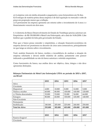 Análise das Demonstrações Financeiras                        Mônica Brandão Marques




a) A empresa vem em média atrasando o pagamento a seus fornecedores em 56 dias.
b) O estoque de matéria-prima dessa empresa é de fácil aquisição no mercado e sobe de
preço em proporção menor que a inflação.
c) O permanente da empresa apresenta um retorno sobre o investimento de 4 anos e o
financiamento vencerá em dois anos.



4. A diretoria do Banco Desenvolvimento do Estado de Trambique precisa autorizar um
Empréstimo de R$ 150.000.000 à Metal Lata Enferrujada, até a data de 14.06.20X8. Cabe
lembrar que o pedido foi feito pelo governador do Estado.

Para que o banco possa conceder o empréstimo, a situação financeiro-econômica da
empresa deverá ser promissora no decorrer de cinco anos consecutivos, principalmente
no que tange ao retorno sobre o investimento.

Você, analista financeiro do banco, recebeu a incumbência de analisar a situação da
empresa solicitante e deverá emitir relatório de análise, juntamente com parecer
indicando a possibilidade ou não do banco autorizar o referido empréstimo.

Como funcionário do banco, sua análise deve ser objetiva, clara, íntegra e não deve
apresentar distorções.



Balanços Patrimoniais da Metal Lata Enferrujada LTDA no período de 20X3 a 20X7,
em R$ mil

                                        20X3      20X4      20X5       20X6       20X7
Ativo
Circulante
Disponível                              4.000     10.000    8.000      12.000     5.000
Títulos a receber                       60.000    80.000    100.000    140.000    120.000
(-) Títulos descontados                 32.000    53.000    32.000     54.000     64.000
Estoques                                80.000    60.000    100.000    120.000    140.000
Não-Circulante
Permanente
Imobilizado                             180.000   205.000   225.000    240.000    250.000
Total do Ativo                          292.000   302.000   401.000    458.000    451.000



                                        20X3      20X4      20X5       20X6       20X7
Passivo Exigível
Circulante

                                                                                      1
 