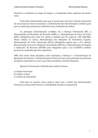Análise das Demonstrações Financeiras                           Mônica Brandão Marques


financeira e econômica ao longo do tempo e a comparação entre empresas do mesmo
ramo.

       Como dito anteriormente, para que se possa fazer uma boa avaliação situacional
de uma empresa torna-se necessário o conhecimento das demonstrações contábeis para
que as informações possam ser utilizadas com a finalidade de análise.

      As principais demonstrações contábeis são o Balanço Patrimonial (BP), a
Demonstração de Resultado do Exercício (DRE) e a Demonstração do Fluxo de Caixa
(DFC) (obrigatória para toda S.A. aberta e fechada com PL superior a R$ 2.000.000).
Muito embora as outras, Demonstração das Mutações do Patrimônio Líquido,
Demonstração do Valor Adicionado (DVA) (obrigatória apenas para a S.A. aberta),
Demonstração de Lucros e Prejuízos Acumulados (DLPA) e a Demonstração de Origens
e Aplicações de Recursos (DOAR) (não obrigatória após a Lei 11.638/07), também
possam ser analisadas para fins específicos.

OBS: Para efeito desta disciplina serão analisados o Balanço e a Demonstração de
Resultado do Exercício. A Demonstração de Fluxo de Caixa será analisada nas próximas
disciplinas oferecidas no curso e que estão vinculadas a Gestão Financeira.

       Quanto às ferramentas utilizadas para análise teremos:

a) Análise horizontal
b) Análise vertical
c) Análise de indicadores

       Com base no exposto acima, pode-se dizer que a análise das demonstrações
financeiras começa onde termina a contabilidade financeira-empresarial.




                                                                                         1
 
