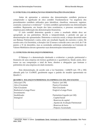 Análise das Demonstrações Financeiras                               Mônica Brandão Marques


II. ESTRUTURA E ELABORAÇÃO DAS DEMONSTRAÇÕES FINANCEIRAS

       Antes de apresentar a estrutura das demonstrações contábeis precisa-se
compreender o significado de clico contábil. Fundamenta-se “na sequência dos
procedimentos contábeis utilizados para identificar, classificar, mensurar, registrar,
acumular, sumarizar e evidenciar” 1 os fatos contábeis apresentados nas demonstrações
contábeis. Representa, em função dos fatos econômicos, o processo executado nas
empresas para elaboração das demonstrações financeiras.
       O ciclo contábil determina quando e como o resultado obtido deve ser
apropriado ao seu patrimônio. Revela a tempestividade, o período em que as
demonstrações são apresentadas. Determina o exercício social, o tempo decorrido entre
um Balanço Patrimonial e outro, entre um resultado líquido do exercício e outro. De
acordo com a Lei Societária, a duração é de 12 meses e coincide com o ano civil, de 1º de
janeiro a 31 de dezembro, mas as sociedades anônimas cadastradas na Comissão de
Valores Mobiliários devem apresentar suas demonstrações trimestralmente.

2.1. ESTRUTURA DO BALANÇO PATRIMONIAL

       O Balanço é a demonstração destinada a evidenciar a posição patrimonial e
financeira de uma empresa em termos qualitativos e quantitativos. Sendo assim, deve
trazer na sua composição o total de bens, direitos e obrigações que formam o
patrimônio de uma empresa em dado momento.

       Esta demonstração, de acordo com a Lei Societária - 6.404/76 (art. 176 a 182)
alterada pela Lei 11.638/07, geralmente segue o padrão do modelo apresentado no
Quadro 1.

QUADRO 1: BALANÇO PATRIMONIAL DA EMPRESA CIA XXX, EM 31/12/2XX2
    Ativo (art 179)                                Passivo (art 180)
    Ativo Circulante                               Passivo Circulante
    Não-Circulante                                 Não-Circulante
    Realizável a Longo Prazo                       Exigível a Longo Prazo
    Investimento
    Imobilizado                                    Patrimônio Líquido (art 182)
    Intangível                                     . Capital Social
                                                   . Reservas de capital
                                                   . Ajustes de Avaliação Patrimonial
                                                   . Reservas de lucro
                                                   . Prejuízo Acumulado




1
 SZUSTER, Natan e outros. Contabilidade Geral. Introdução à Contabilidade Societária. São Paulo:
Atlas, 2008.

                                                                                             1
 
