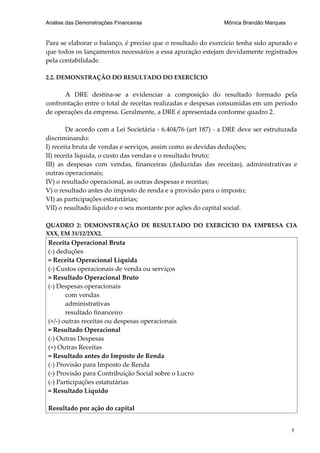 Análise das Demonstrações Financeiras                         Mônica Brandão Marques


Para se elaborar o balanço, é preciso que o resultado do exercício tenha sido apurado e
que todos os lançamentos necessários a essa apuração estejam devidamente registrados
pela contabilidade.

2.2. DEMONSTRAÇÃO DO RESULTADO DO EXERCÍCIO

      A DRE destina-se a evidenciar a composição do resultado formado pela
confrontação entre o total de receitas realizadas e despesas consumidas em um período
de operações da empresa. Geralmente, a DRE é apresentada conforme quadro 2.

        De acordo com a Lei Societária - 6.404/76 (art 187) - a DRE deve ser estruturada
discriminando:
I) receita bruta de vendas e serviços, assim como as devidas deduções;
II) receita líquida, o custo das vendas e o resultado bruto;
III) as despesas com vendas, financeiras (deduzidas das receitas), administrativas e
outras operacionais;
IV) o resultado operacional, as outras despesas e receitas;
V) o resultado antes do imposto de renda e a provisão para o imposto;
VI) as participações estatutárias;
VII) o resultado líquido e o seu montante por ações do capital social.

QUADRO 2: DEMONSTRAÇÃO DE RESULTADO DO EXERCÍCIO DA EMPRESA CIA
XXX, EM 31/12/2XX2.
Receita Operacional Bruta
(-) deduções
= Receita Operacional Líquida
(-) Custos operacionais de venda ou serviços
= Resultado Operacional Bruto
(-) Despesas operacionais
       com vendas
       administrativas
       resultado financeiro
(+/-) outras receitas ou despesas operacionais
= Resultado Operacional
(-) Outras Despesas
(+) Outras Receitas
= Resultado antes do Imposto de Renda
(-) Provisão para Imposto de Renda
(-) Provisão para Contribuição Social sobre o Lucro
(-) Participações estatutárias
= Resultado Líquido

Resultado por ação do capital


                                                                                       1
 