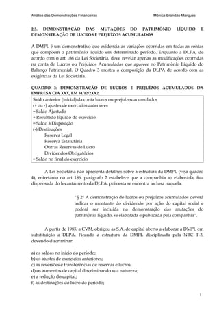 Análise das Demonstrações Financeiras                        Mônica Brandão Marques


2.3. DEMONSTRAÇÃO DAS MUTAÇÕES DO PATRIMÔNIO                             LÍQUIDO      E
DEMONSTRAÇÃO DE LUCROS E PREJUÍZOS ACUMULADOS

A DMPL é um demonstrativo que evidencia as variações ocorridas em todas as contas
que compõem o patrimônio líquido em determinado período. Enquanto a DLPA, de
acordo com o art 186 da Lei Societária, deve revelar apenas as modificações ocorridas
na conta de Lucros ou Prejuízos Acumuladas que aparece no Patrimônio Líquido do
Balanço Patrimonial. O Quadro 3 mostra a composição da DLPA de acordo com as
exigências da Lei Societária.

QUADRO 3: DEMONSTRAÇÃO DE LUCROS E PREJUÍZOS ACUMULADOS DA
EMPRESA CIA XXX, EM 31/12/2XX2.
Saldo anterior (inicial) da conta lucros ou prejuízos acumulados
(+ ou -) ajustes de exercícios anteriores
= Saldo Ajustado
+ Resultado líquido do exercício
= Saldo à Disposição
(-) Destinações
      Reserva Legal
      Reserva Estatutária
      Outras Reservas de Lucro
      Dividendos Obrigatórios
= Saldo no final do exercício

       A Lei Societária não apresenta detalhes sobre a estrutura da DMPL (veja quadro
4), entretanto no art 186, parágrafo 2 estabelece que a companhia ao elaborá-la, fica
dispensada do levantamento da DLPA, pois esta se encontra inclusa naquela.


                        “§ 2º A demonstração de lucros ou prejuízos acumulados deverá
                        indicar o montante do dividendo por ação do capital social e
                        poderá ser incluída na demonstração das mutações do
                        patrimônio líquido, se elaborada e publicada pela companhia”.


       A partir de 1985, a CVM, obrigou as S.A. de capital aberto a elaborar a DMPL em
substituição a DLPA. Ficando a estrutura da DMPL disciplinada pela NBC T-3,
devendo discriminar:

a) os saldos no início do período;
b) os ajustes de exercícios anteriores;
c) as reversões e transferências de reservas e lucros;
d) os aumentos de capital discriminando sua natureza;
e) a redução do capital;
f) as destinações do lucro do período;

                                                                                      1
 