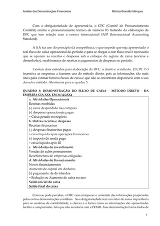 Análise das Demonstrações Financeiras                            Mônica Brandão Marques




      Com a obrigatoriedade de apresentá-la, o CPC (Comitê de Pronunciamento
Contábil) emitiu o pronunciamento técnico de número 03 tratando da elaboração da
DFC que tem relação com a norma internacional IAS7 (Internacional Accounting
Standard).

        A S.A faz uso do princípio da competência, o que impede que seja apresentado o
real fluxo de caixa operacional do período e para se chegar a este fluxo real é necessário
que se apurem as receitas e despesas sob o enfoque do regime de caixa (encaixe e
desembolso), recebimentos de receitas e pagamentos de despesas no período.

       Existem dois métodos para elaboração da DFC: o direto e o indireto. O CPC T-3
incentiva as empresas a fazerem uso do método direto, pois as informações são mais
úteis para estimar futuros fluxos de caixa e que não se encontram disponíveis com o suo
do outro método. Atentemos para o quadro 5:

QUADRO 5: DEMONSTRAÇÃO DO FLUXO DE CAIXA – MÉTODO DIRETO - DA
EMPRESA CIA XXX, EM 31/12/2XX2
    a. Atividades Operacionais
    Receitas recebidas
    (-) caixa despendido nas compras
    (-) despesas operacionais pagas
    = Caixa gerado no negócio
    b. Outras receitas e despesas
    Receitas financeiras
    (-) despesas financeiras pagas
    = caixa líquido após operações financeiras
    (-) imposto de renda pago
    = caixa líquido após IR
    c. Atividades de investimento
    Vendas de ações permanentes
    Recebimentos de empresas coligadas
    d. Atividades de financiamento
    Novos financiamentos
    Aumento de capital em dinheiro
    (-) pagamento de dividendos
    = Redução ou Aumento do caixa no ano
    Saldo inicial do caixa
    Saldo final do caixa

         Como se pode perceber, a DFC veio enriquecer o conteúdo das informações propiciadas
pelas outras demonstrações contábeis. Sua obrigatoriedade tem um fator de suma importância
para os usuários da contabilidade, a clareza e a forma como as informações são apresentadas
facilita a compreensão, fato que não acontecia com a DOAR. Essa demonstração trazia dados de

                                                                                          1
 
