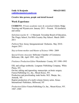 Emily K Benjamin 908-625-5852
emilykbenjamin@gmail.com
Creative idea person, people and detail focused
Work Experience
CURRENT: Private academic tutor & consultant Liberty Ridge
Tutoring and Wyzant.com January 2011 – Present. NJ (northern)
and online
Substitute teacher K – 12 Bernards Township Board of Education,
The Pingry School, Far Hills Country Day School. March 2009 -
2011
Publicist New Jersey Intergenerational Orchestra. May 2010 -
August 2011
Stay-at-home-mother and Master of Science 1996 - 2009
Special Events Associate Stillwater Chamber of Commerce.
Stillwater, OK. April 1995 - July 1995
Freelance Production Editor Westchester County, NY 1990 -1993
ESL and college textbooks. Longman Publishing Company, White
Plains, NY.
On-line editing and typesetting manuscripts on brain surgery.
Futura Publishing Co., Inc., Mount Kisco, NY.
Production and proofreading trade books. M.E. Sharpe, Inc.,
Armonk, NY
Reprint production of a multi-volume history series. Kraus
International Publishers, Millwood, NY
Production Editor Futura Publishing Co, Inc., Mount Kisco, NY.
1987 -1989
 