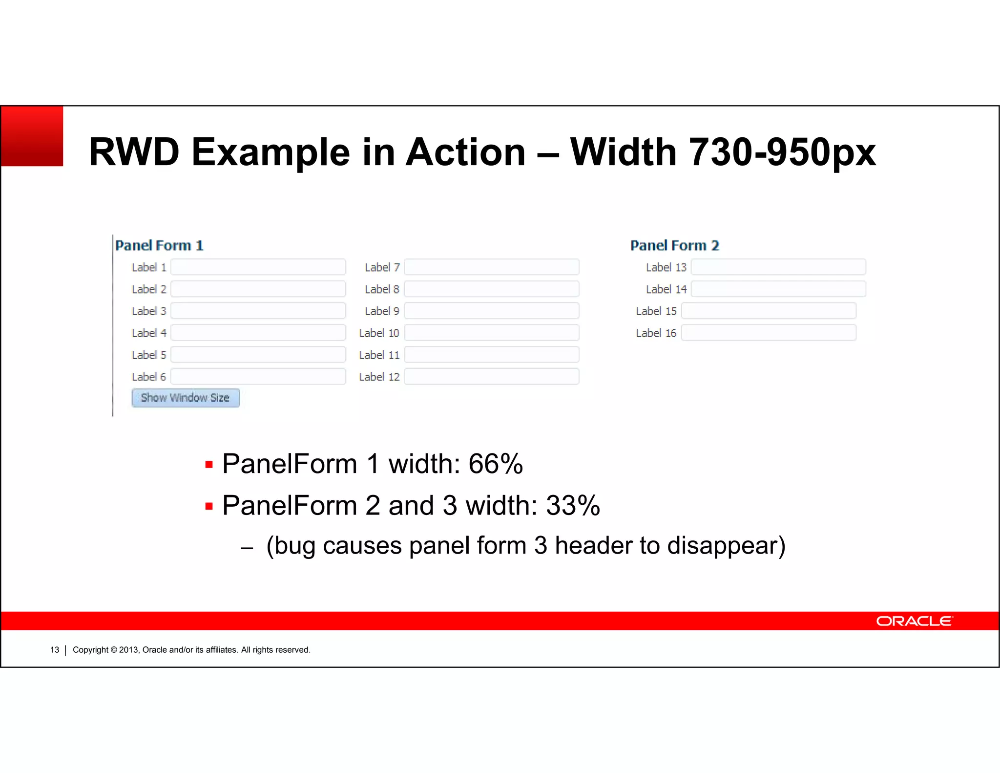 RWD Example in Action – Width 730-950px
Copyright © 2013, Oracle and/or its affiliates. All rights reserved.13
PanelForm 1 width: 66%
PanelForm 2 and 3 width: 33%
– (bug causes panel form 3 header to disappear)
 