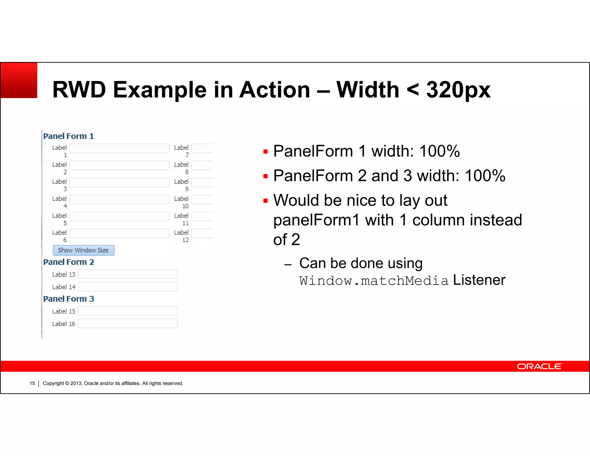 RWD Example in Action – Width < 320px
PanelForm 1 width: 100%
PanelForm 2 and 3 width: 100%
Would be nice to lay out
panelForm1 with 1 column instead
Copyright © 2013, Oracle and/or its affiliates. All rights reserved.15
panelForm1 with 1 column instead
of 2
– Can be done using
Window.matchMedia Listener
 