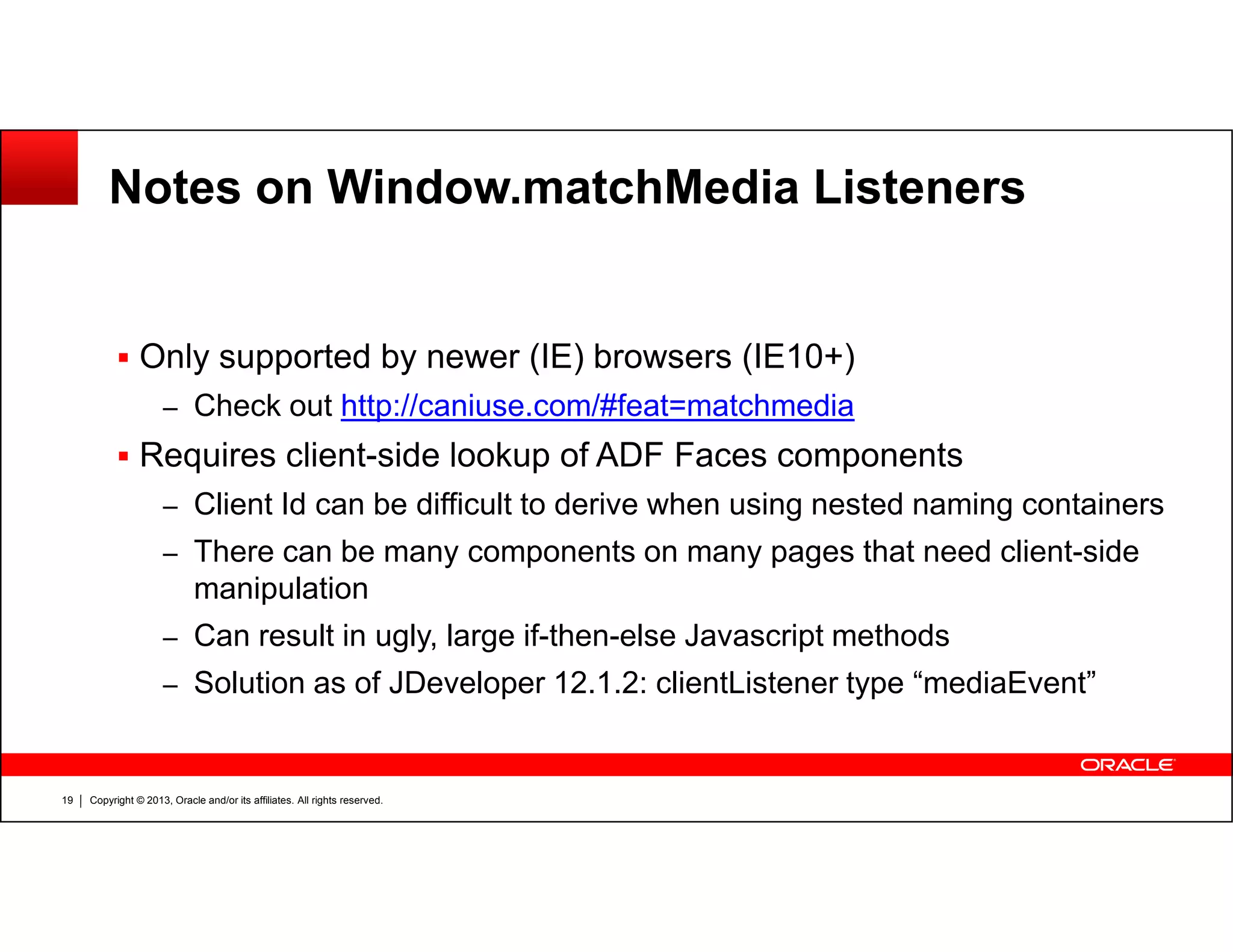Notes on Window.matchMedia Listeners
Only supported by newer (IE) browsers (IE10+)
– Check out http://caniuse.com/#feat=matchmedia
Requires client-side lookup of ADF Faces components
Copyright © 2013, Oracle and/or its affiliates. All rights reserved.19
– Client Id can be difficult to derive when using nested naming containers
– There can be many components on many pages that need client-side
manipulation
– Can result in ugly, large if-then-else Javascript methods
– Solution as of JDeveloper 12.1.2: clientListener type “mediaEvent”
 