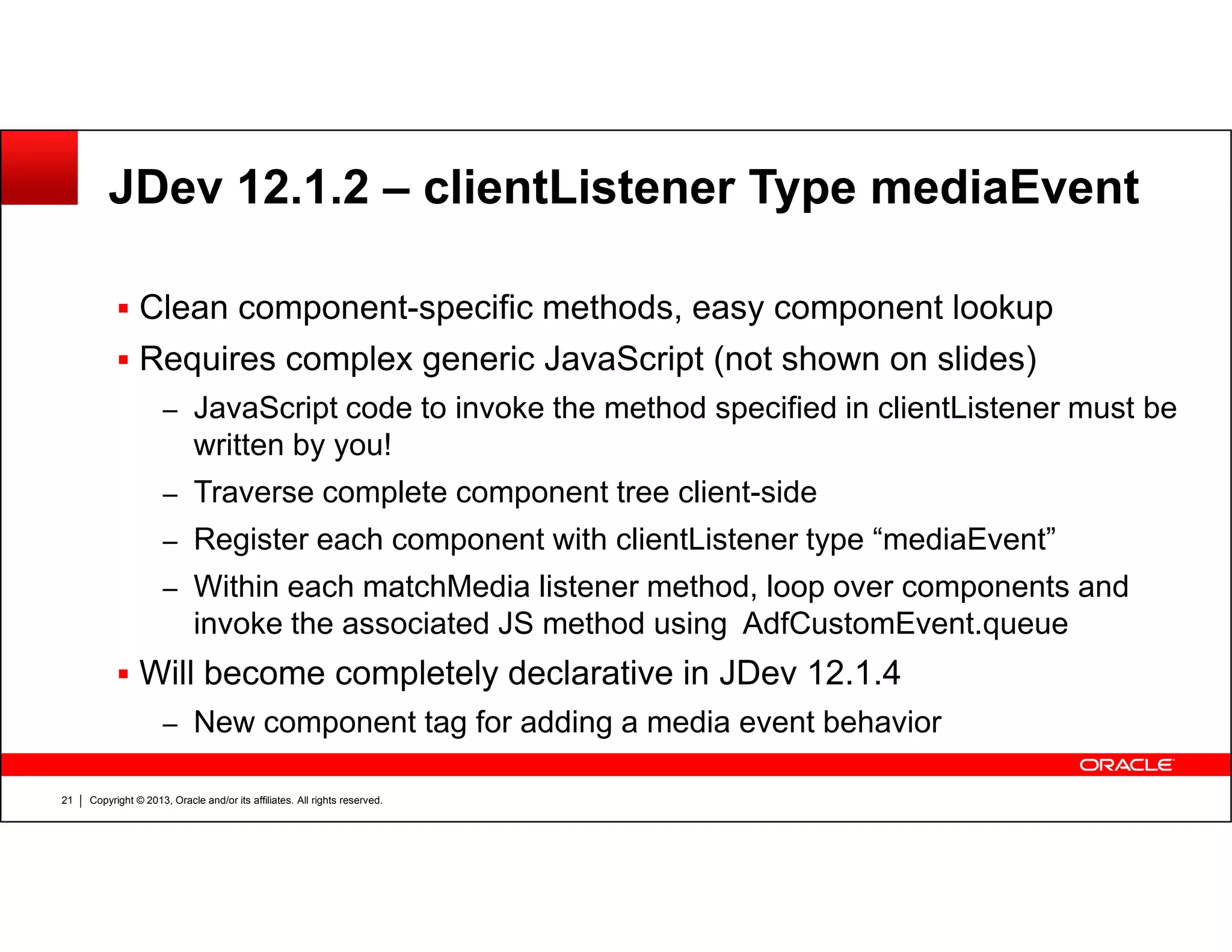 JDev 12.1.2 – clientListener Type mediaEvent
Clean component-specific methods, easy component lookup
Requires complex generic JavaScript (not shown on slides)
– JavaScript code to invoke the method specified in clientListener must be
written by you!
Traverse complete component tree client-side
Copyright © 2013, Oracle and/or its affiliates. All rights reserved.21
– Traverse complete component tree client-side
– Register each component with clientListener type “mediaEvent”
– Within each matchMedia listener method, loop over components and
invoke the associated JS method using AdfCustomEvent.queue
Will become completely declarative in JDev 12.1.4
– New component tag for adding a media event behavior
 