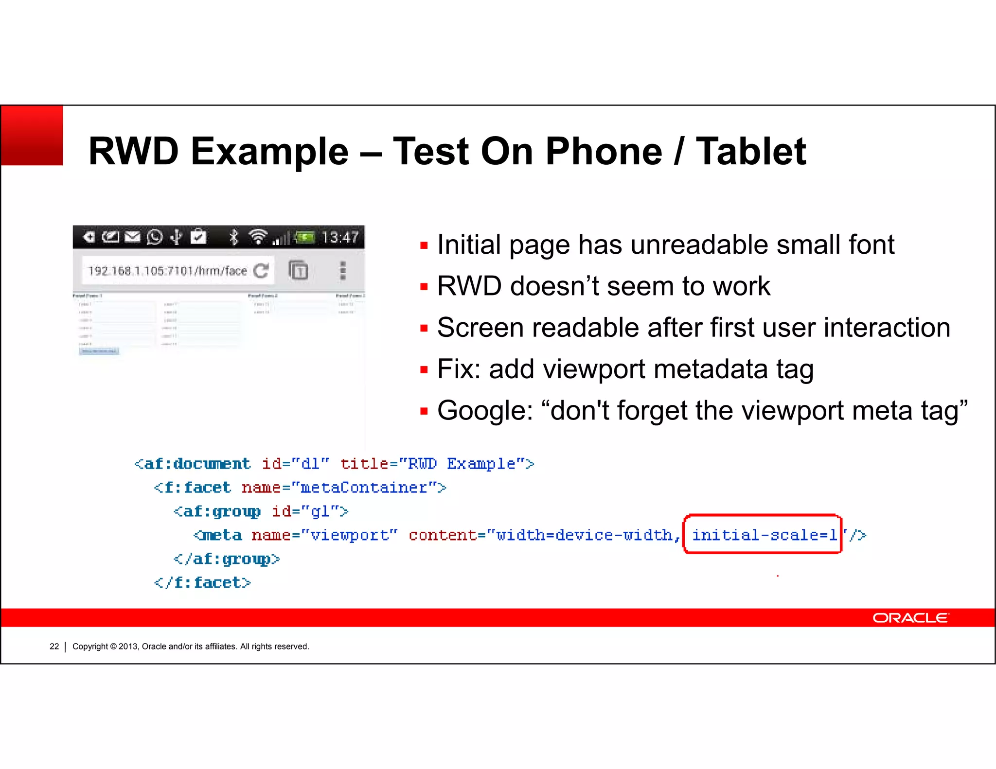 RWD Example – Test On Phone / Tablet
Initial page has unreadable small font
RWD doesn’t seem to work
Screen readable after first user interaction
Fix: add viewport metadata tag
Copyright © 2013, Oracle and/or its affiliates. All rights reserved.22
Google: “don't forget the viewport meta tag”
 