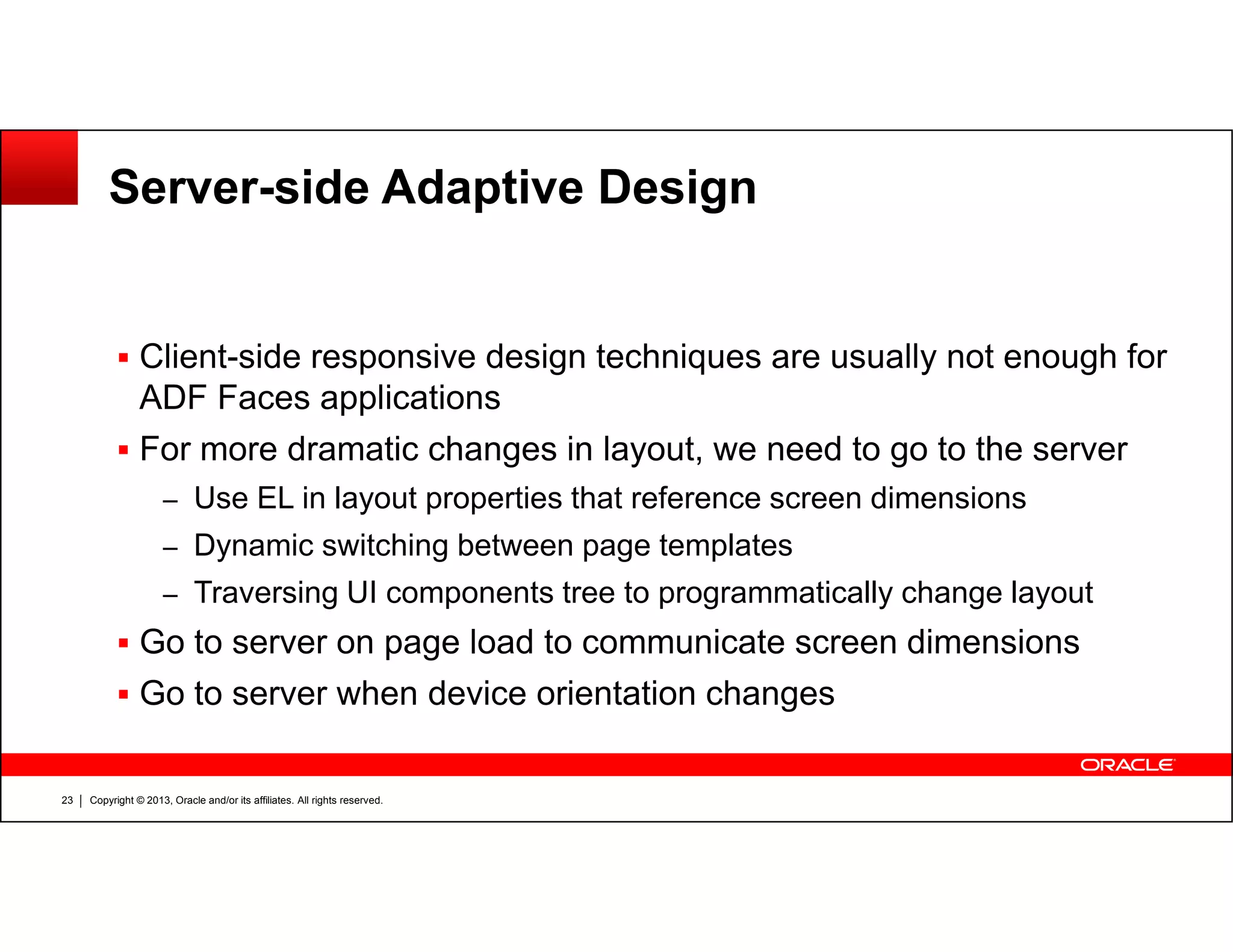 Server-side Adaptive Design
Client-side responsive design techniques are usually not enough for
ADF Faces applications
For more dramatic changes in layout, we need to go to the server
Copyright © 2013, Oracle and/or its affiliates. All rights reserved.23
– Use EL in layout properties that reference screen dimensions
– Dynamic switching between page templates
– Traversing UI components tree to programmatically change layout
Go to server on page load to communicate screen dimensions
Go to server when device orientation changes
 