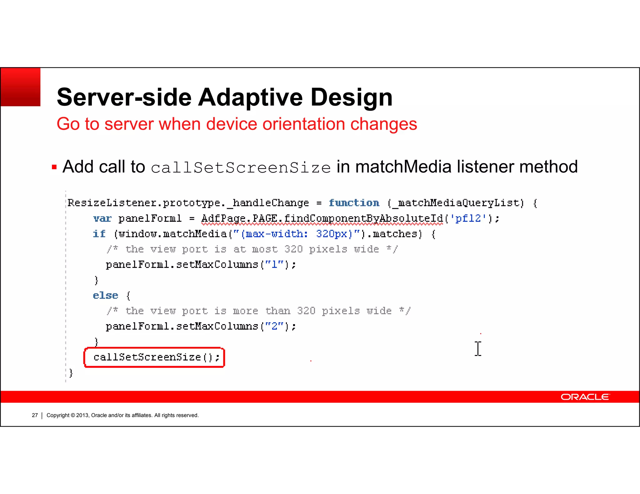 Server-side Adaptive Design
Go to server when device orientation changes
Add call to callSetScreenSize in matchMedia listener method
Copyright © 2013, Oracle and/or its affiliates. All rights reserved.27
 