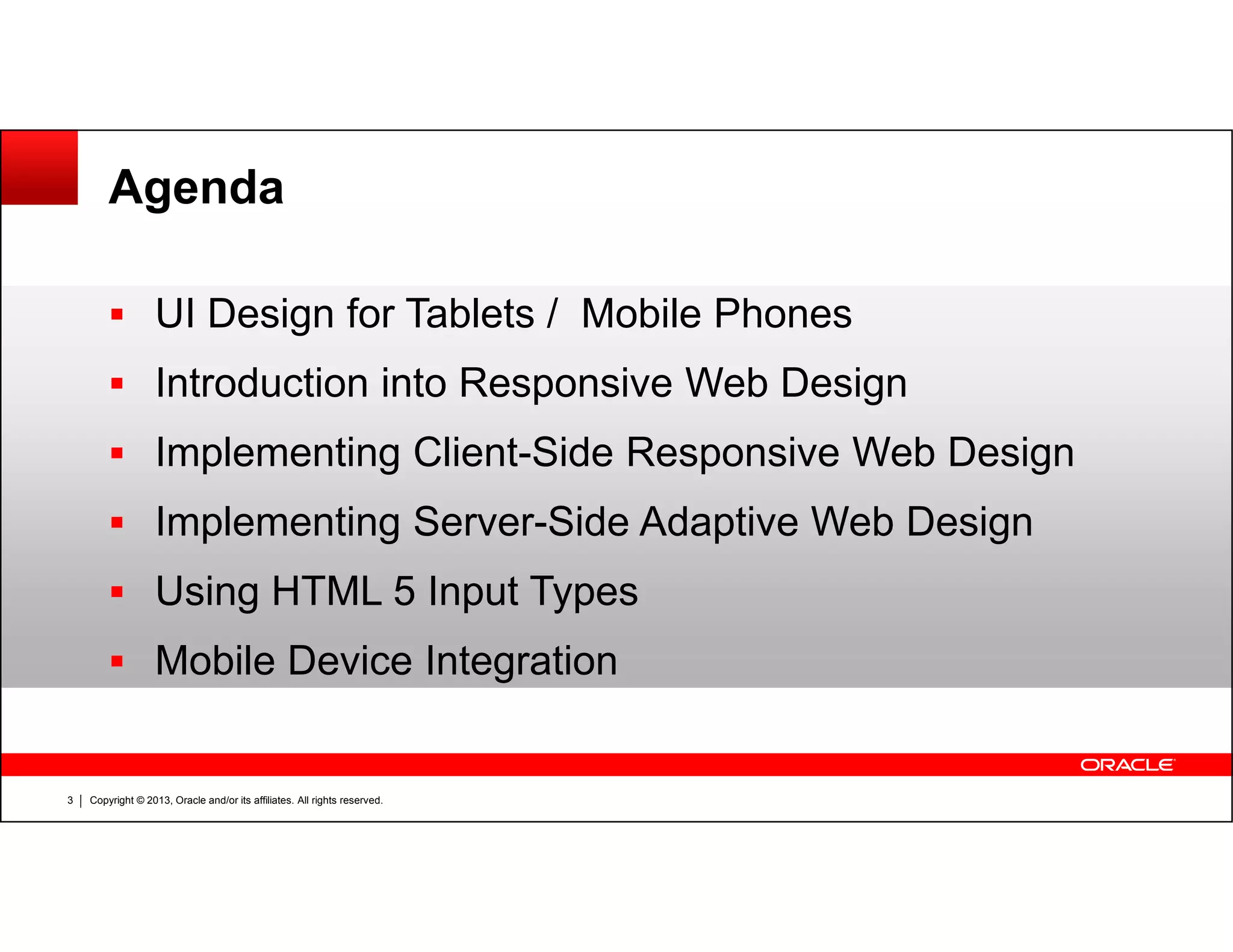 Agenda
UI Design for Tablets / Mobile Phones
Introduction into Responsive Web Design
Implementing Client-Side Responsive Web Design
Copyright © 2013, Oracle and/or its affiliates. All rights reserved.3
Implementing Server-Side Adaptive Web Design
Using HTML 5 Input Types
Mobile Device Integration
 