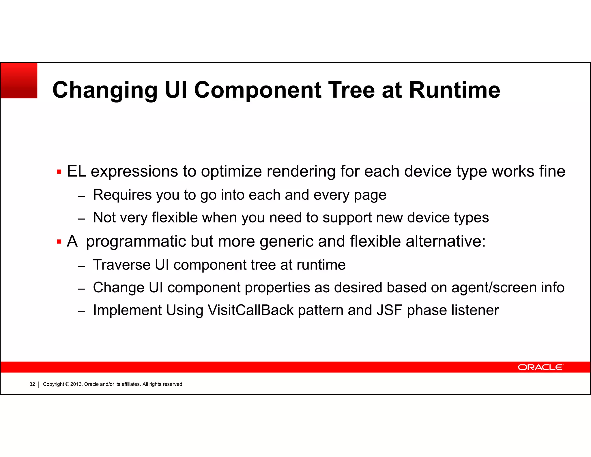Changing UI Component Tree at Runtime
EL expressions to optimize rendering for each device type works fine
– Requires you to go into each and every page
– Not very flexible when you need to support new device types
Copyright © 2013, Oracle and/or its affiliates. All rights reserved.32
A programmatic but more generic and flexible alternative:
– Traverse UI component tree at runtime
– Change UI component properties as desired based on agent/screen info
– Implement Using VisitCallBack pattern and JSF phase listener
 