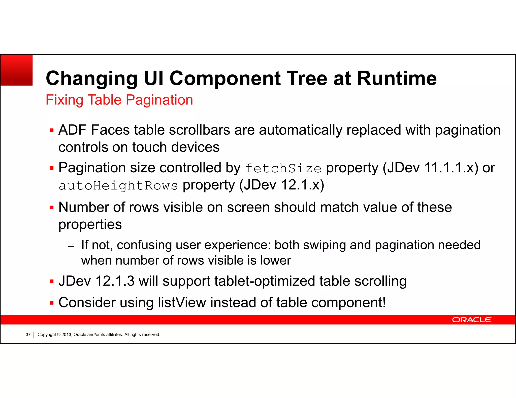 Changing UI Component Tree at Runtime
ADF Faces table scrollbars are automatically replaced with pagination
controls on touch devices
Pagination size controlled by fetchSize property (JDev 11.1.1.x) or
autoHeightRows property (JDev 12.1.x)
Fixing Table Pagination
Copyright © 2013, Oracle and/or its affiliates. All rights reserved.37
Number of rows visible on screen should match value of these
properties
– If not, confusing user experience: both swiping and pagination needed
when number of rows visible is lower
JDev 12.1.3 will support tablet-optimized table scrolling
Consider using listView instead of table component!
 