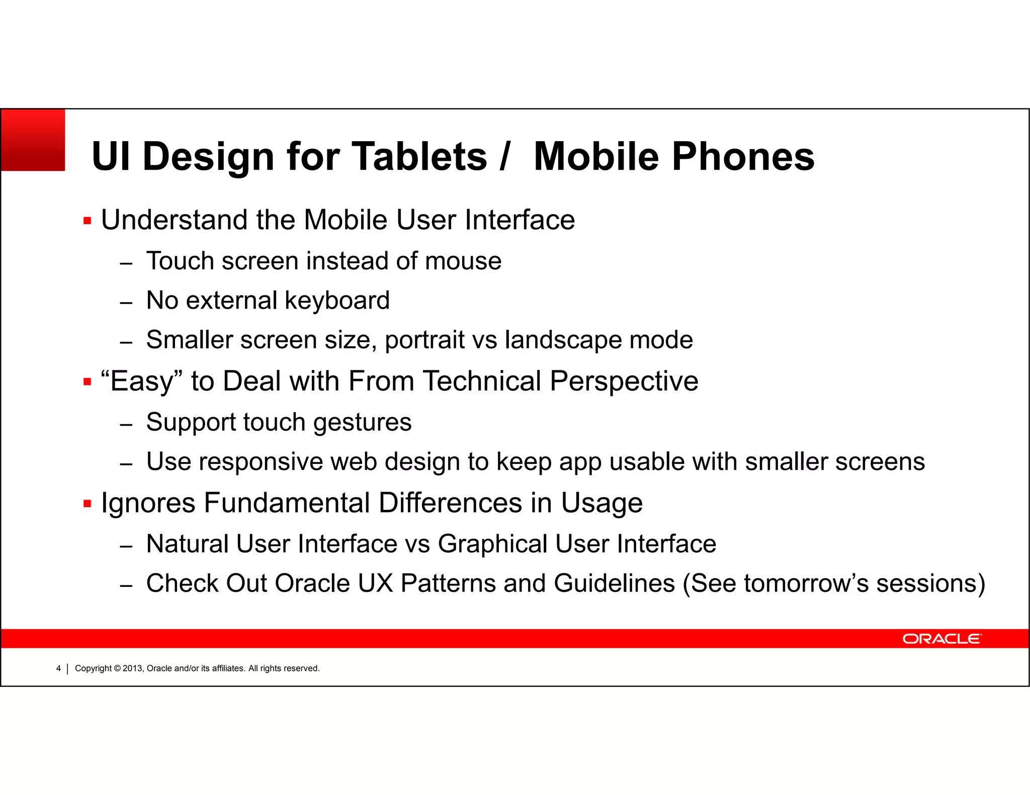 UI Design for Tablets / Mobile Phones
Understand the Mobile User Interface
– Touch screen instead of mouse
– No external keyboard
– Smaller screen size, portrait vs landscape mode
“Easy” to Deal with From Technical Perspective
Copyright © 2013, Oracle and/or its affiliates. All rights reserved.4
– Support touch gestures
– Use responsive web design to keep app usable with smaller screens
Ignores Fundamental Differences in Usage
– Natural User Interface vs Graphical User Interface
– Check Out Oracle UX Patterns and Guidelines (See tomorrow’s sessions)
 