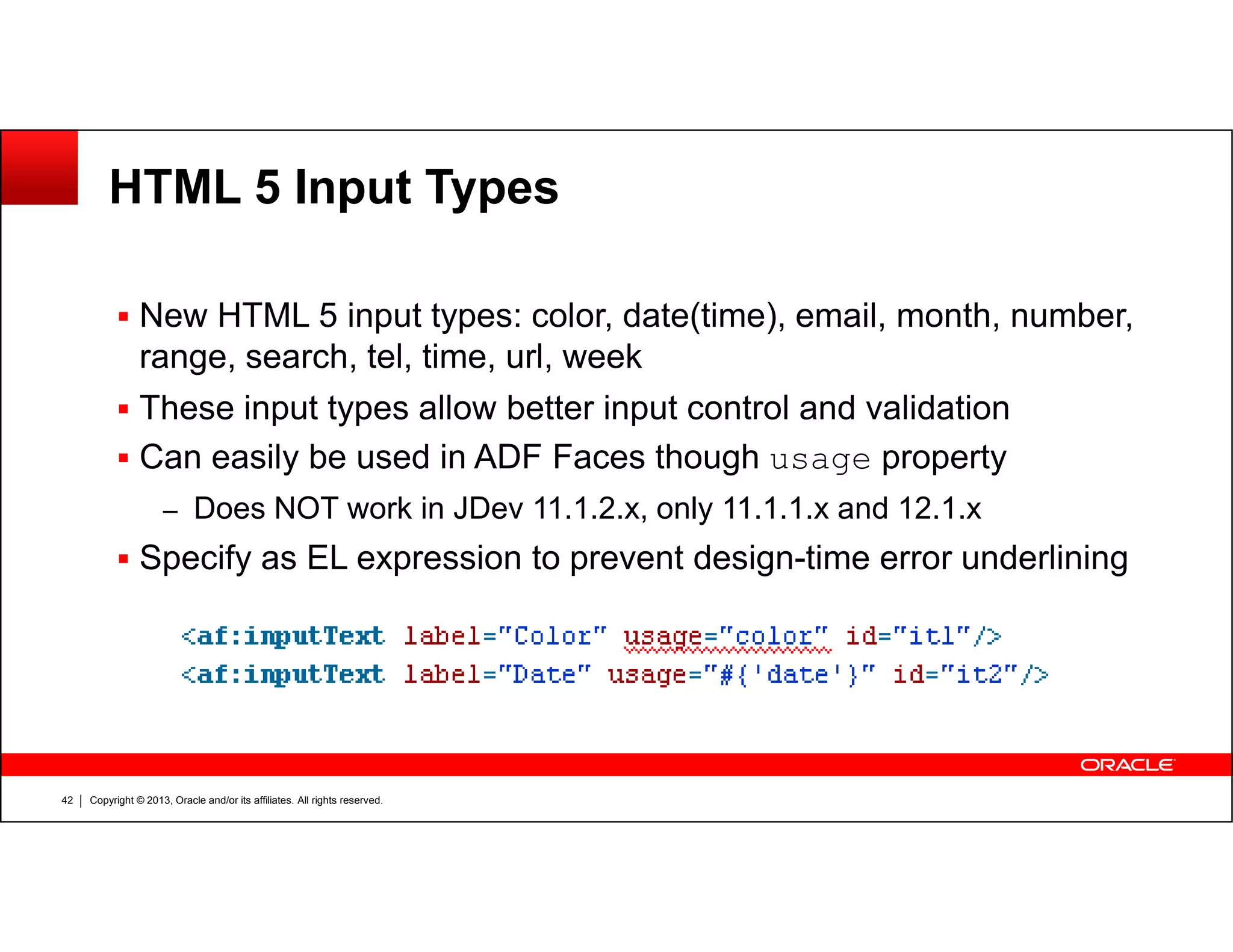 HTML 5 Input Types
New HTML 5 input types: color, date(time), email, month, number,
range, search, tel, time, url, week
These input types allow better input control and validation
Can easily be used in ADF Faces though usage property
Copyright © 2013, Oracle and/or its affiliates. All rights reserved.42
usage
– Does NOT work in JDev 11.1.2.x, only 11.1.1.x and 12.1.x
Specify as EL expression to prevent design-time error underlining
 