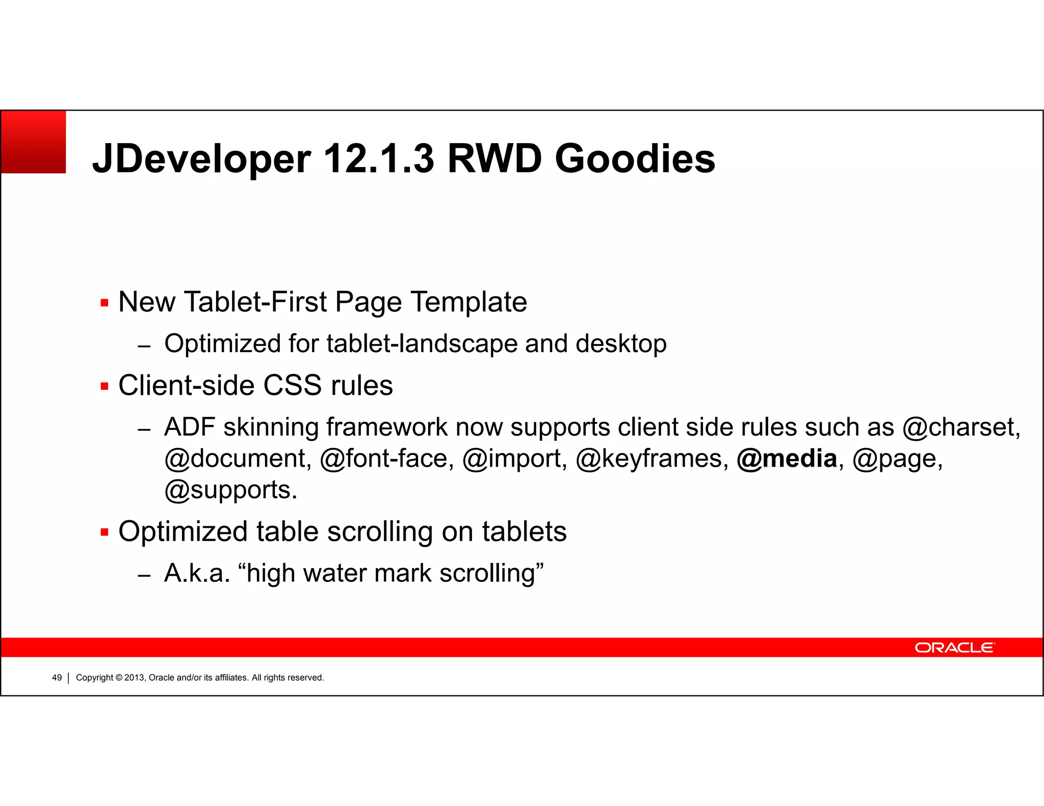 JDeveloper 12.1.3 RWD Goodies
New Tablet-First Page Template
– Optimized for tablet-landscape and desktop
Client-side CSS rules
Copyright © 2013, Oracle and/or its affiliates. All rights reserved.49
– ADF skinning framework now supports client side rules such as @charset,
@document, @font-face, @import, @keyframes, @media, @page,
@supports.
Optimized table scrolling on tablets
– A.k.a. “high water mark scrolling”
 