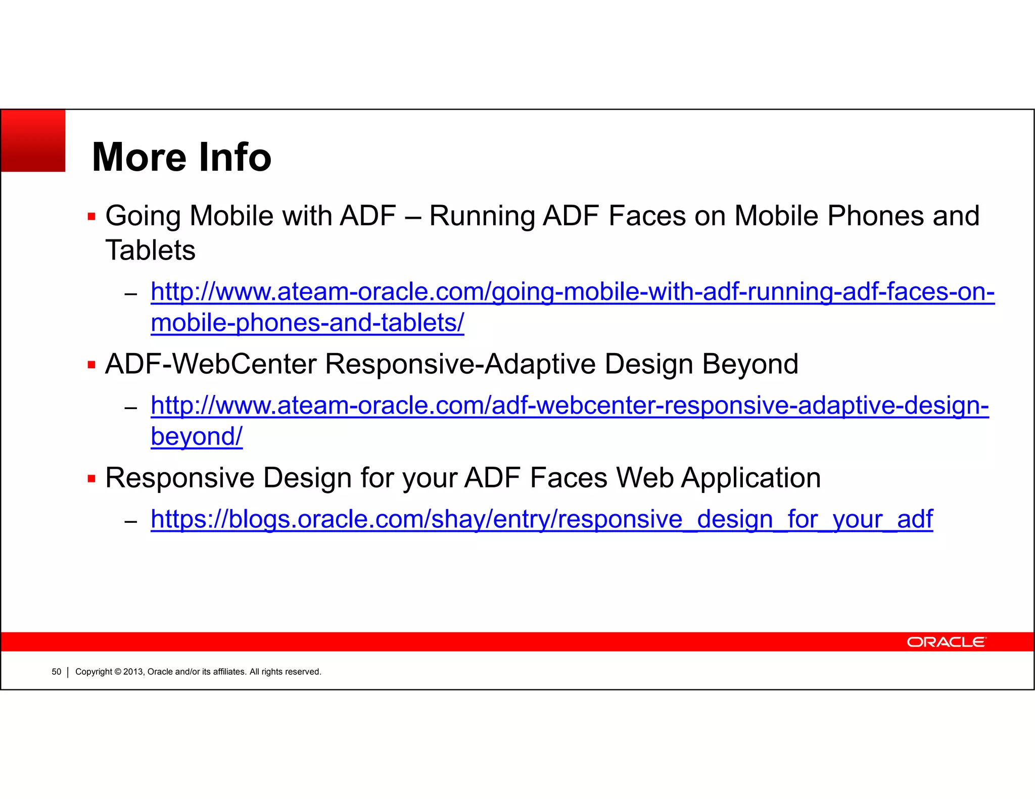 More Info
Going Mobile with ADF – Running ADF Faces on Mobile Phones and
Tablets
– http://www.ateam-oracle.com/going-mobile-with-adf-running-adf-faces-on-
mobile-phones-and-tablets/
ADF-WebCenter Responsive-Adaptive Design Beyond
– http://www.ateam-oracle.com/adf-webcenter-responsive-adaptive-design-
Copyright © 2013, Oracle and/or its affiliates. All rights reserved.50
– http://www.ateam-oracle.com/adf-webcenter-responsive-adaptive-design-
beyond/
Responsive Design for your ADF Faces Web Application
– https://blogs.oracle.com/shay/entry/responsive_design_for_your_adf
 