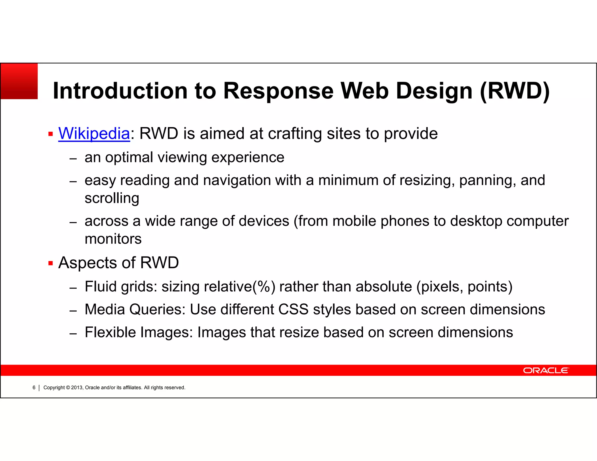 Introduction to Response Web Design (RWD)
Wikipedia: RWD is aimed at crafting sites to provide
– an optimal viewing experience
– easy reading and navigation with a minimum of resizing, panning, and
scrolling
– across a wide range of devices (from mobile phones to desktop computer
monitors
Copyright © 2013, Oracle and/or its affiliates. All rights reserved.6
monitors
Aspects of RWD
– Fluid grids: sizing relative(%) rather than absolute (pixels, points)
– Media Queries: Use different CSS styles based on screen dimensions
– Flexible Images: Images that resize based on screen dimensions
 