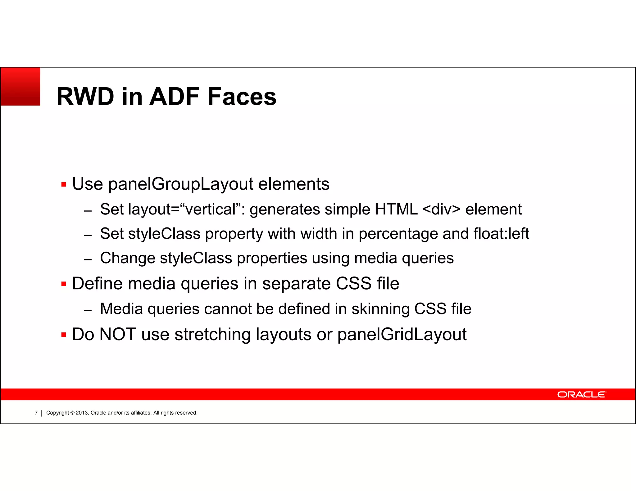 RWD in ADF Faces
Use panelGroupLayout elements
– Set layout=“vertical”: generates simple HTML <div> element
– Set styleClass property with width in percentage and float:left
Copyright © 2013, Oracle and/or its affiliates. All rights reserved.7
– Change styleClass properties using media queries
Define media queries in separate CSS file
– Media queries cannot be defined in skinning CSS file
Do NOT use stretching layouts or panelGridLayout
 