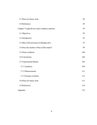 x
 
2.7 Plans for future work 89
2.8 References 89
Chapter 3 Light-driven water oxidation catalysts 95
3.1 Objectives 95
3.2 Introduction 95
3.3 Blue LED activation of [Ru(bpy)3]Cl2 97
3.4 Does the number of blue LEDs matter? 99
3.5 Water oxidation 100
3.6 Conclusions 108
3.7 Experimental Details 109
3.7.1 Synthesis 109
3.7.2 Measurements 111
3.7.3 Oxygen evolution 112
3.8 Plans for future work 113
3.9 References 114
Appendix 119
 
 
 
 