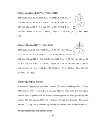 83
 
Water oxidation with ruthenium catalysts: Searching for mononuclear RuII catalysts 
[Ru(tpy)(dmphen)H2O](PF6)2
25 (83%) (RC11)  
1
H NMR (acetone-d6): δ 8.87 (d, 1H, J = 8.24 Hz), 8.81 (d, 2H, J =
8.24 Hz), 8.67 (d, 2H, J = 8.24 Hz), 8.32 (m, 2H), 8.28 (d, 1H, J =
8.24 Hz), 8.24 (d, 1H, J = 9.16 Hz), 8.07 (m, 3H), 7.92 (d, 2H, J =
5.50 Hz), 7.40 (td, 2H, J = 6.41, 1.83 Hz), 7.33 (d, 1H, J = 9.62 Hz), 3.31 (s, 3H), 1.94 (s,
3H).
[Ru(tpy)(Mephen)Cl](PF6) (38%) (RC9)  
1
H NMR (acetone-d6): δ 10.65 (dd, 1H, J = 5.04, 1.37 Hz), 8.96 (dd,
1H, J = 8.70, 0.92 Hz), 8.79 (d, 2H, J = 8.24 Hz), 8.65 (d, 2H, J =
8.70 Hz), 8.41 (dd, 2H, J = 9.16, 0.45 Hz), 8.34 (dd, 1H, J = 8.24, 5.04 Hz), 8.24 (d, 1H,
J = 8.70 Hz), 8.20 (t, 1H, J = 7.79 Hz), 7.97 (td, 2H, J = 8.24, 1.83 Hz), 7.61 (d, 2H, J =
6.41 Hz), 7.44 (d, 1H, J = 8.24 Hz), 7.26 (td, 2H, J = 7.33, 1.83 Hz), 2.02 (s, 3H). MS
m/z 564.12 [M – PF6]+
[Ru(tpy)(pq)Cl](Cl) (RZ607) 
A mixture of 2-(pyrid-2'-yl)-quinoline (160 mg, 0.78 mmol) and [Ru(tpy)Cl3] (255 mg,
0.58 mmol) in EtOH (15 mL), H2O (5 mL), and NEt3 was refluxed for 2 d. The volatile
solvents were evaporated and the residue chromatographed on silica gel eluting with
acetone. The first acetone-MeOH (6:1) fraction (65 mg) was discarded. The second
fraction (231 mg, 65%), obtained by eluting the column with acetone-MeOH-H2O
N
N
N
N
N
RuII
OH2
RC11
82a
N
N
N
N
N
RuII
Cl
RC9
83
 