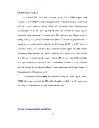 88
 
Water oxidation with ruthenium catalysts: Searching for mononuclear RuII catalysts 
2.6.3 Oxygen evolution 
A 2-necked flask, fitted with a septum cap and a YSI 5331A oxygen probe
connected to a YSI 5300A biological oxygen monitor, is charged with [Ce(NO3)6](NH4)2
(550 mg, 1 mmol) and water (5 mL). Before each experiment a fresh Teflon membrane
was installed over the YSI probe tip and the probe was calibrated in oxygen-free (N2
purge) and oxygen-saturated (O2 purge) water. The calibration was adjusted to give a
reading of 19 + 1% O2 for air-saturated water. The CeIV
solution was purged with N2 to
provide an oxygen-free solution and then the RuII
catalyst (5×10-5
to 8×10-4
mmol) in
acetonitrile (50 µL) was introduced by syringe through the septum cap. The program
“Bytewedge” (Fog Software, Inc., fogsoft.com) gave an O2 reading every 10 seconds for
up to 30 min. The initial rates of oxygen evolution (µM·s-1
) were calculated from the plot
of oxygen evolution as a function of time. The initial rate constants (s-1
) were estimated
from the slope of the plot of the initial rate of oxygen evolution (µM·s-1
) as a function of
the concentration of the catalyst (µM).
The turnover number (TON) was determined using an Ocean Optics (FOXY-
OR125-G) oxygen sensor and the 24 h endpoint reading verified by a GC measurement
according to a procedure that has been previously described.4a
 