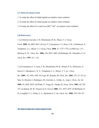 89
 
Water oxidation with ruthenium catalysts: Searching for mononuclear RuII catalysts 
2.7 Plans for future work 
1. To study the effect of iodide ligands on catalytic water oxidation
2. To study the effect of t-butyl groups on catalytic water oxidation
3. To study the effect of cis-and trans-[RuIV
=O]2+
on catalytic water oxidation
 
2.8 References 
1. (a) Alstrum-Acevedo, J. H.; Brennaman, M. K.; Meyer, T. J. Inorg.
Chem. 2005, 44, 6802–6827. (b) Liu, F.; Concepcion, J. J.; Jurss, J. W.; Cardolaccia, T.;
Templeton, J. L.; Meyer, T. J. Inorg. Chem. 2008, 47, 1727–1752. (c) McEvoy, J. P.;
Brudvig, G. W. Chem. Rev. 2006, 106, 4455–4483. (d) Ruttinger, W.; Dismukes, C. G.
Chem. Rev. 1997, 97, 1–24.
2. (a) Concepcion, J. J.; Jurss, J. W.; Brennaman, M. K.; Hoertz, P. G.; Patrocinio, A.
Otavio T.; Murakami I., N. Y.; Templeton, J. L.; Meyer, T. J. Acc. Chem.
Res. 2009, 42, 1954–1965. (b) Yagi, M.; Kaneko, M. Chem. Rev. 2001, 101, 21–35. (c)
Sala, X.; Romero, I.; Rodriguez, M.; Escriche, L.; Llobet, A. Angew. Chem., Int. Ed.
2009, 48, 2842–2852. (d) Wada, T.; Tsuge, K.; Tanaka, K. Inorg. Chem. 2001, 40, 329–
337. (e) Kanan, M. W.; Nocera, D. G. Science 2008, 321, 1072–1075. (f) McDaniel, N.
D.; Coughlin, F. J.; Tinker, L. L.; Bernhard, S. J. Am. Chem. Soc. 2008, 130, 210–217.
 