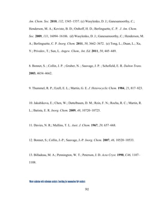 91
 
Water oxidation with ruthenium catalysts: Searching for mononuclear RuII catalysts 
Am. Chem. Soc. 2010, 132, 1545–1557. (c) Wasylenko, D. J.; Ganesamoorthy, C.;
Henderson, M. A.; Kovisto, B. D.; Osthoff, H. D.; Berlinguette, C. P. J. Am. Chem.
Soc. 2009, 131, 16094–16106. (d) Wasylenko, D. J.; Ganesamoorthy, C.; Henderson, M.
A.; Berlinguette, C. P. Inorg. Chem. 2011, 50, 3662–3672. (e) Tong, L.; Duan, L.; Xu,
Y.; Privalov, T.; Sun, L. Angew. Chem., Int. Ed. 2011, 50, 445–449.
8. Bonnet, S. ; Collin, J. P. ; Gruber, N. ; Sauvage, J. P. ; Schofield, E. R. Dalton Trans.
2003, 4654–4662.
9. Thummel, R. P.; Ezell, E. L.; Martin, G. E. J. Heterocyclic Chem. 1984, 21, 817–823.
10. Jakubikova, E.; Chen, W.; Dattelbaum, D. M.; Rein, F. N.; Rocha, R. C.; Martin, R.
L.; Batista, E. R. Inorg. Chem. 2009, 48, 10720–10725.
11. Davies, N. R.; Mullins, T. L. Aust. J. Chem. 1967, 20, 657–668.
12. Bonnet, S.; Collin, J.-P.; Sauvage, J.-P. Inorg. Chem. 2007, 46, 10520–10533.
13. Billadeau, M. A.; Pennington, W. T.; Peterson, J. D. Acta Cryst. 1990, C46, 1107–
1108.
 