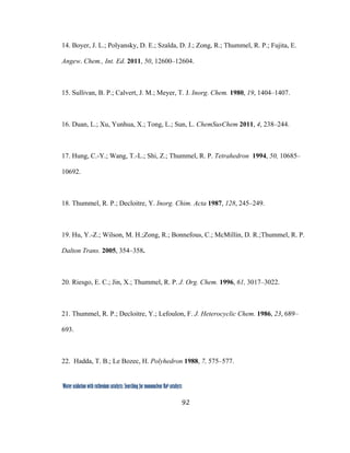 92
 
Water oxidation with ruthenium catalysts: Searching for mononuclear RuII catalysts 
14. Boyer, J. L.; Polyansky, D. E.; Szalda, D. J.; Zong, R.; Thummel, R. P.; Fujita, E.
Angew. Chem., Int. Ed. 2011, 50, 12600–12604.
15. Sullivan, B. P.; Calvert, J. M.; Meyer, T. J. Inorg. Chem. 1980, 19, 1404–1407.
16. Duan, L.; Xu, Yunhua, X.; Tong, L.; Sun, L. ChemSusChem 2011, 4, 238–244.
17. Hung, C.-Y.; Wang, T.-L.; Shi, Z.; Thummel, R. P. Tetrahedron 1994, 50, 10685–
10692.
18. Thummel, R. P.; Decloitre, Y. Inorg. Chim. Acta 1987, 128, 245–249.
19. Hu, Y.-Z.; Wilson, M. H.;Zong, R.; Bonnefous, C.; McMillin, D. R.;Thummel, R. P.
Dalton Trans. 2005, 354–358.
20. Riesgo, E. C.; Jin, X.; Thummel, R. P. J. Org. Chem. 1996, 61, 3017–3022.
21. Thummel, R. P.; Decloitre, Y.; Lefoulon, F. J. Heterocyclic Chem. 1986, 23, 689–
693.
22. Hadda, T. B.; Le Bozec, H. Polyhedron 1988, 7, 575–577.
 