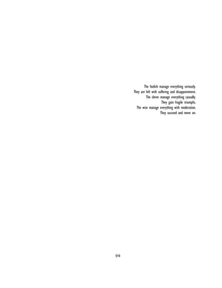 94
 
The foolish manage everything seriously.
They are left with suffering and disappointment.
The clever manage everything casually.
They gain fragile triumphs.
The wise manage everything with moderation.
They succeed and move on.
 
 