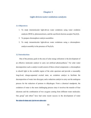 95
 
Water oxidation with ruthenium catalysts: Light-driven water oxidation catalysts 
Chapter 3 
Light­driven water oxidation catalysts 
3.1 Objectives 
1. To study intermolecular light-driven water oxidations using water oxidation
catalysts (WOCs), photosensitizers, and the sacrificial electron acceptor Na2S2O8
2. To prepare chromophore-catalyst assemblies
3. To study intramolecular light-driven water oxidations using a chromophore-
catalyst assembly in the presence of Na2S2O8
3.2 Introduction 
One of the primary goals in the area of solar energy utilization is the development of
an effective molecular catalyst to carry out artificial photosynthesis.1
For solar water
decomposition such a catalyst would consist of three critical components: a chromophore
to absorb light in the available region of the solar spectrum and provide a reasonably
long-lived, charge-separated excited state; an oxidation catalyst to facilitate the
decomposition of water into dioxygen; and a reduction catalyst to carry out the analogous
process for the reduction of protons to dihydrogen. From a chemical standpoint, the
oxidation of water is the more challenging process since it involves the transfer of four
electrons and the combination of two oxygens coming from different water molecules.
Our group2
and others3
have had some recent success in the development of water
 
