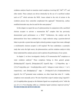96
 
Water oxidation with ruthenium catalysts: Light-driven water oxidation catalysts 
oxidation catalysts based on transition metal complexes involving RuII
, MnIII
, IrIII
, and
other metals. These catalysts are driven chemically by the use of a sacrificial oxidant
such as CeIV
which activates the WOC. Issues related to the role of cerium in the
oxidation process have somewhat complicated this approach.4
Alternatively, surface
modified electrodes may also be used for this same purpose.5
In this chapter we report the use of a photosensitizer in conjunction with a sacrificial
electron acceptor to activate a mononuclear RuII
complex that has previously
demonstrated good performance as a WOC.6
Furthermore, the catalyst and the
photosensitizer have been combined into a single molecule using a pyrazine-derived
linker to provide a system that uses light to directly produce oxygen from water, although
a stoichiometric electron acceptor is still required. We have undertaken a systematic
study that varies the light source, the photosensitizer, and the oxidation catalyst to help
better understand the catalytic process and to optimize the performance of our system.
In chapter 2, we have investigated a family of 29 mononuclear RuII
complexes as
water oxidation catalysts.6
These complexes belong to three general groups:
[Ru(bpy)(tpy)X]n
(type-1), [Ru(tpy)(pic)2X]n
(type-2) (bpy = 2,2'-bipyridine, tpy =
2,2';6,2''-terpyridine, pic = 4-methylpyridine, and X = halogen or water where n = 1 or 2,
respectively), and [Ru(dpp)(pic)2]2+
(dpp = 2,9-di(pyrid-2'-yl)-1,10-phenanthroline)
(type-3). For CeIV
-promoted water oxidation, we often found that when X = iodide,
complexes were unusually active. We also found that a type-1 catalyst using 2-(pyrid-2'-
yl)-1,8-naphthyridine (pynap) as the bidentate ligand was exceptionally active7
while the
use of 4, 4', 4''-tri-t-butyltpy (ttbt) as a tridentate ligand somtimes improved activity.6
 