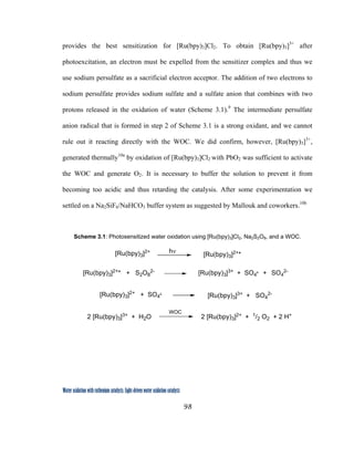98
 
Water oxidation with ruthenium catalysts: Light-driven water oxidation catalysts 
provides the best sensitization for [Ru(bpy)3]Cl2. To obtain [Ru(bpy)3]3+
after
photoexcitation, an electron must be expelled from the sensitizer complex and thus we
use sodium persulfate as a sacrificial electron acceptor. The addition of two electrons to
sodium persulfate provides sodium sulfate and a sulfate anion that combines with two
protons released in the oxidation of water (Scheme 3.1).9
The intermediate persulfate
anion radical that is formed in step 2 of Scheme 3.1 is a strong oxidant, and we cannot
rule out it reacting directly with the WOC. We did confirm, however, [Ru(bpy)3]3+
,
generated thermally10a
by oxidation of [Ru(bpy)3]Cl2 with PbO2 was sufficient to activate
the WOC and generate O2. It is necessary to buffer the solution to prevent it from
becoming too acidic and thus retarding the catalysis. After some experimentation we
settled on a Na2SiF6/NaHCO3 buffer system as suggested by Mallouk and coworkers.10b
Scheme 3.1: Photosensitized water oxidation using [Ru(bpy)3]Cl2, Na2S2O8, and a WOC.
[Ru(bpy)3]2+
[Ru(bpy)3]2+*
[Ru(bpy)3]3+ + SO4
. + SO4
2-[Ru(bpy)3]2+* + S2O8
2-
[Ru(bpy)3]2+ + SO4
.
[Ru(bpy)3]3+ + SO4
2-
2 [Ru(bpy)3]3+ + H2O
WOC
2 [Ru(bpy)3]2+ + 1/2 O2 + 2 H+
hν
 
 
 